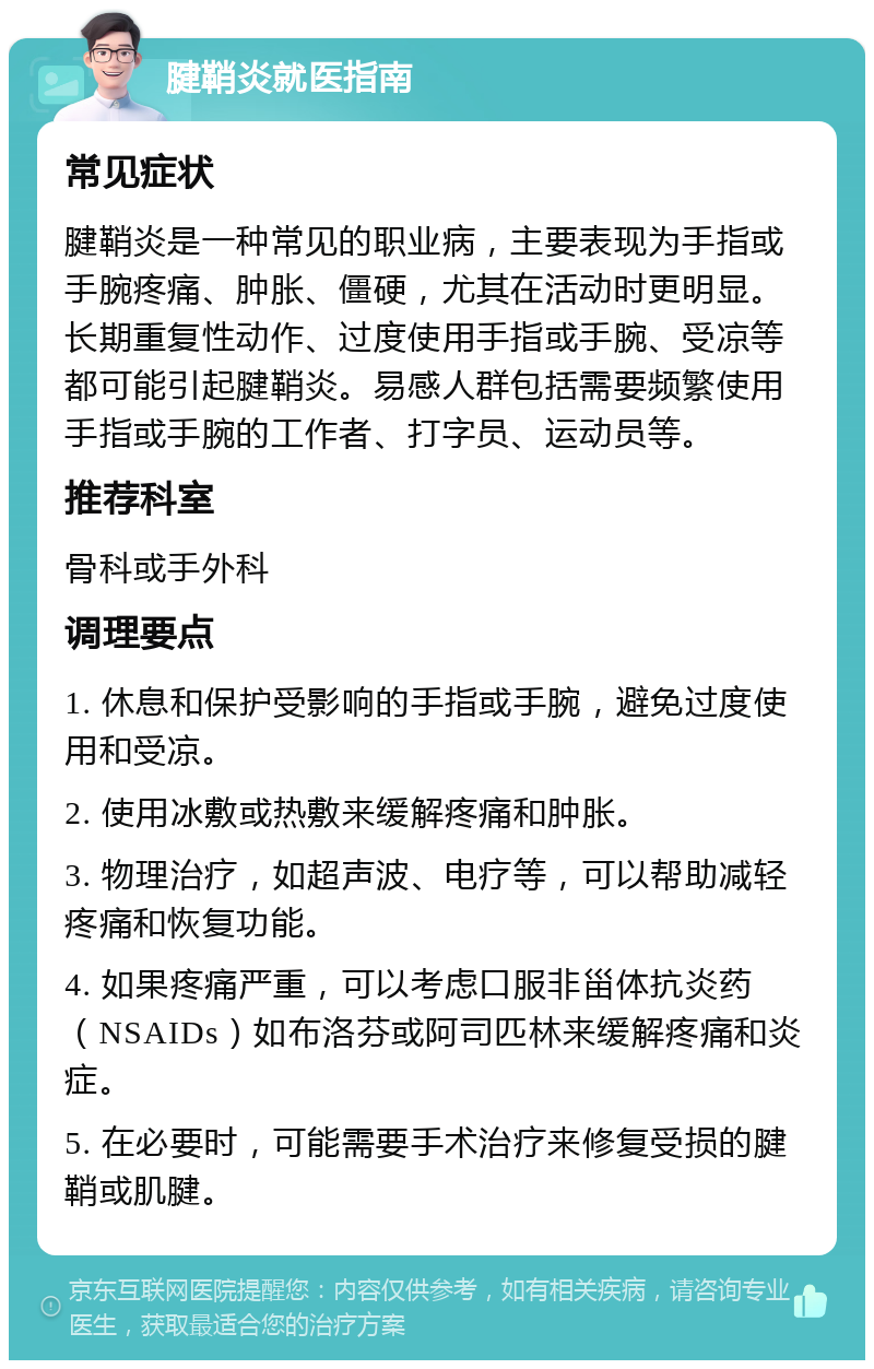 腱鞘炎就医指南 常见症状 腱鞘炎是一种常见的职业病，主要表现为手指或手腕疼痛、肿胀、僵硬，尤其在活动时更明显。长期重复性动作、过度使用手指或手腕、受凉等都可能引起腱鞘炎。易感人群包括需要频繁使用手指或手腕的工作者、打字员、运动员等。 推荐科室 骨科或手外科 调理要点 1. 休息和保护受影响的手指或手腕，避免过度使用和受凉。 2. 使用冰敷或热敷来缓解疼痛和肿胀。 3. 物理治疗，如超声波、电疗等，可以帮助减轻疼痛和恢复功能。 4. 如果疼痛严重，可以考虑口服非甾体抗炎药（NSAIDs）如布洛芬或阿司匹林来缓解疼痛和炎症。 5. 在必要时，可能需要手术治疗来修复受损的腱鞘或肌腱。