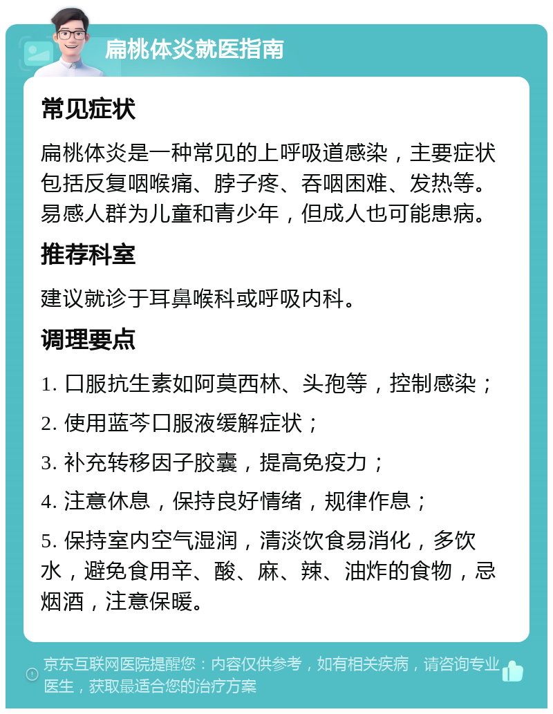 扁桃体炎就医指南 常见症状 扁桃体炎是一种常见的上呼吸道感染，主要症状包括反复咽喉痛、脖子疼、吞咽困难、发热等。易感人群为儿童和青少年，但成人也可能患病。 推荐科室 建议就诊于耳鼻喉科或呼吸内科。 调理要点 1. 口服抗生素如阿莫西林、头孢等，控制感染； 2. 使用蓝芩口服液缓解症状； 3. 补充转移因子胶囊，提高免疫力； 4. 注意休息，保持良好情绪，规律作息； 5. 保持室内空气湿润，清淡饮食易消化，多饮水，避免食用辛、酸、麻、辣、油炸的食物，忌烟酒，注意保暖。