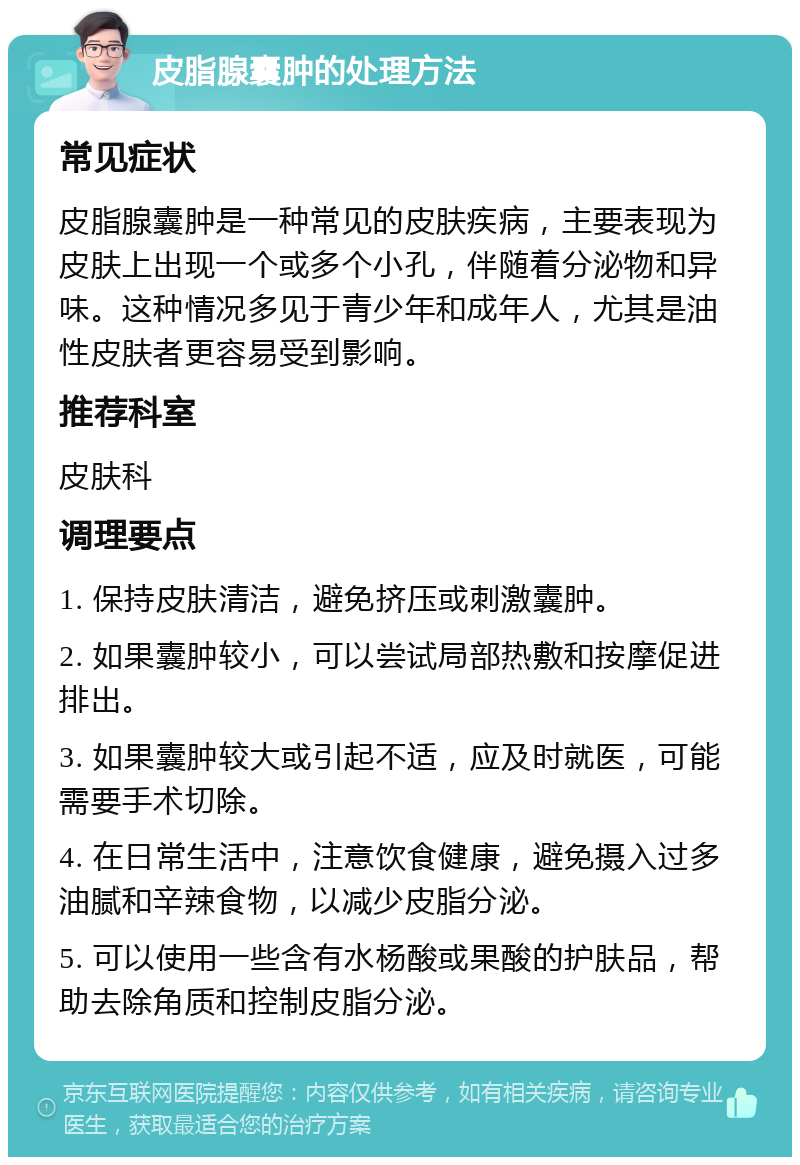 皮脂腺囊肿的处理方法 常见症状 皮脂腺囊肿是一种常见的皮肤疾病，主要表现为皮肤上出现一个或多个小孔，伴随着分泌物和异味。这种情况多见于青少年和成年人，尤其是油性皮肤者更容易受到影响。 推荐科室 皮肤科 调理要点 1. 保持皮肤清洁，避免挤压或刺激囊肿。 2. 如果囊肿较小，可以尝试局部热敷和按摩促进排出。 3. 如果囊肿较大或引起不适，应及时就医，可能需要手术切除。 4. 在日常生活中，注意饮食健康，避免摄入过多油腻和辛辣食物，以减少皮脂分泌。 5. 可以使用一些含有水杨酸或果酸的护肤品，帮助去除角质和控制皮脂分泌。