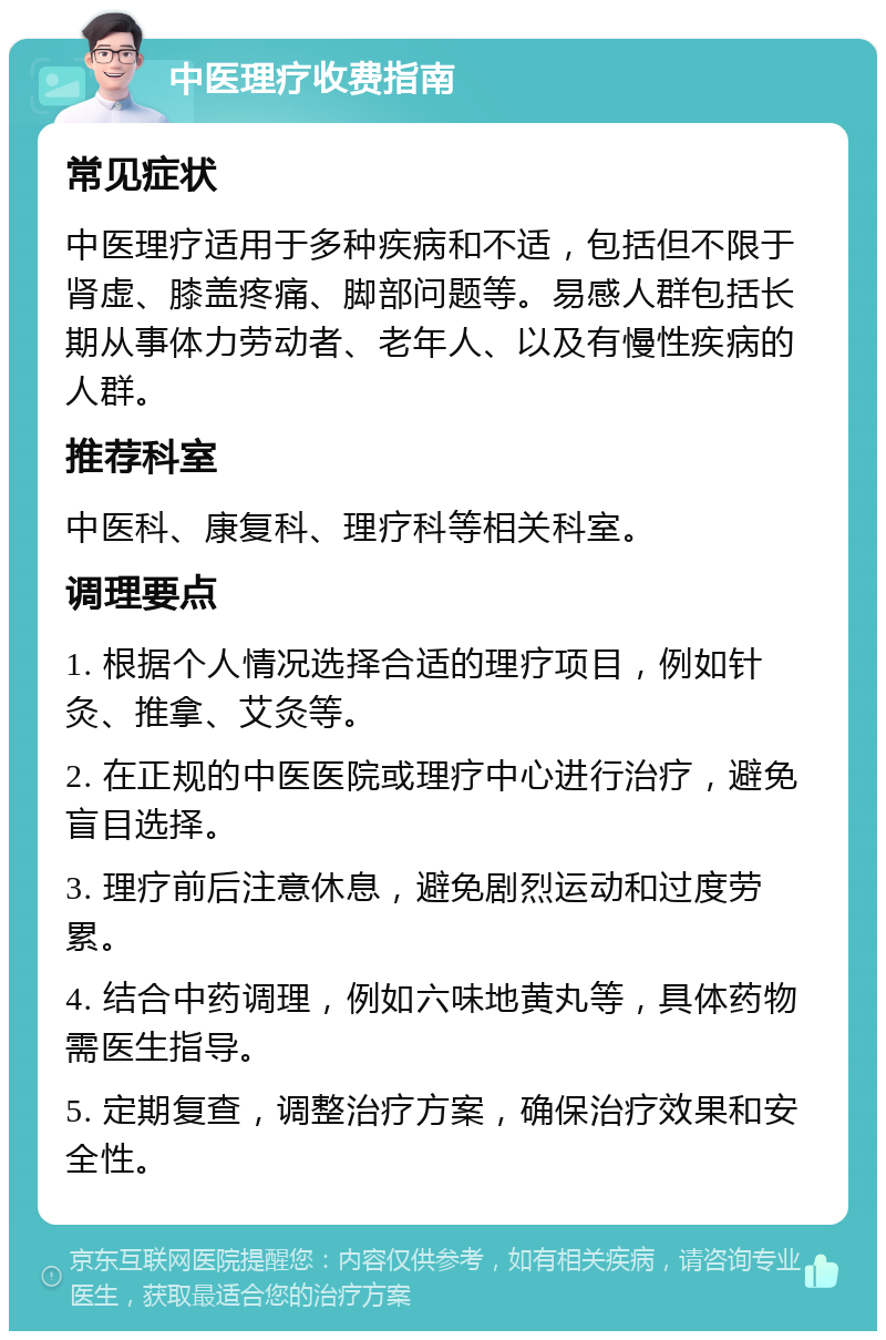 中医理疗收费指南 常见症状 中医理疗适用于多种疾病和不适，包括但不限于肾虚、膝盖疼痛、脚部问题等。易感人群包括长期从事体力劳动者、老年人、以及有慢性疾病的人群。 推荐科室 中医科、康复科、理疗科等相关科室。 调理要点 1. 根据个人情况选择合适的理疗项目，例如针灸、推拿、艾灸等。 2. 在正规的中医医院或理疗中心进行治疗，避免盲目选择。 3. 理疗前后注意休息，避免剧烈运动和过度劳累。 4. 结合中药调理，例如六味地黄丸等，具体药物需医生指导。 5. 定期复查，调整治疗方案，确保治疗效果和安全性。