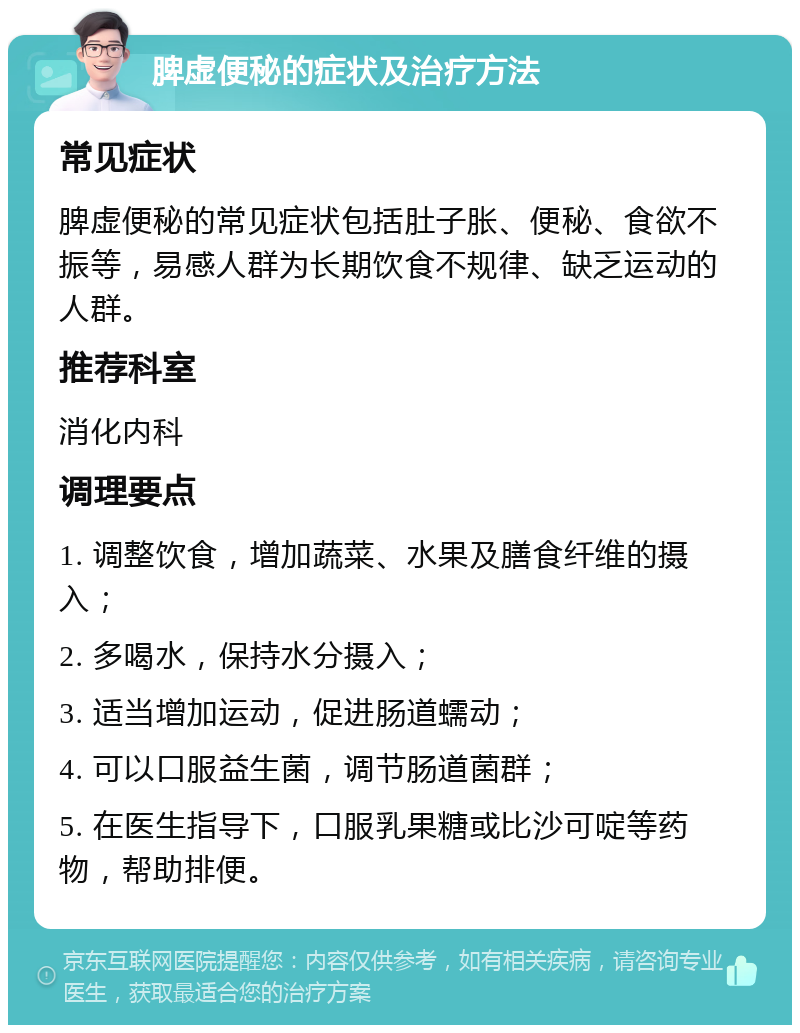 脾虚便秘的症状及治疗方法 常见症状 脾虚便秘的常见症状包括肚子胀、便秘、食欲不振等，易感人群为长期饮食不规律、缺乏运动的人群。 推荐科室 消化内科 调理要点 1. 调整饮食，增加蔬菜、水果及膳食纤维的摄入； 2. 多喝水，保持水分摄入； 3. 适当增加运动，促进肠道蠕动； 4. 可以口服益生菌，调节肠道菌群； 5. 在医生指导下，口服乳果糖或比沙可啶等药物，帮助排便。