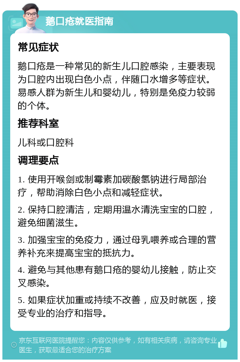 鹅口疮就医指南 常见症状 鹅口疮是一种常见的新生儿口腔感染，主要表现为口腔内出现白色小点，伴随口水增多等症状。易感人群为新生儿和婴幼儿，特别是免疫力较弱的个体。 推荐科室 儿科或口腔科 调理要点 1. 使用开喉剑或制霉素加碳酸氢钠进行局部治疗，帮助消除白色小点和减轻症状。 2. 保持口腔清洁，定期用温水清洗宝宝的口腔，避免细菌滋生。 3. 加强宝宝的免疫力，通过母乳喂养或合理的营养补充来提高宝宝的抵抗力。 4. 避免与其他患有鹅口疮的婴幼儿接触，防止交叉感染。 5. 如果症状加重或持续不改善，应及时就医，接受专业的治疗和指导。