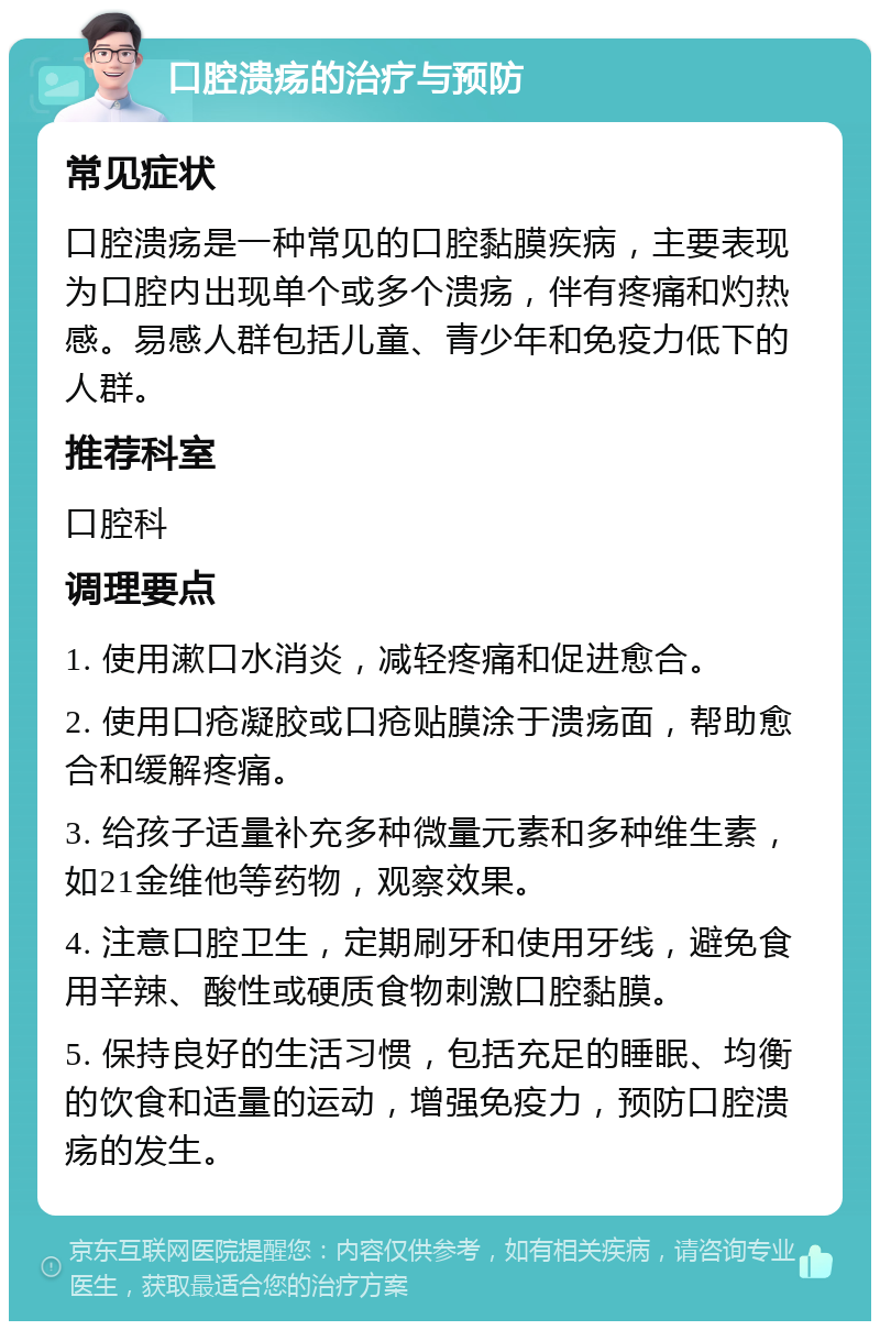 口腔溃疡的治疗与预防 常见症状 口腔溃疡是一种常见的口腔黏膜疾病，主要表现为口腔内出现单个或多个溃疡，伴有疼痛和灼热感。易感人群包括儿童、青少年和免疫力低下的人群。 推荐科室 口腔科 调理要点 1. 使用漱口水消炎，减轻疼痛和促进愈合。 2. 使用口疮凝胶或口疮贴膜涂于溃疡面，帮助愈合和缓解疼痛。 3. 给孩子适量补充多种微量元素和多种维生素，如21金维他等药物，观察效果。 4. 注意口腔卫生，定期刷牙和使用牙线，避免食用辛辣、酸性或硬质食物刺激口腔黏膜。 5. 保持良好的生活习惯，包括充足的睡眠、均衡的饮食和适量的运动，增强免疫力，预防口腔溃疡的发生。