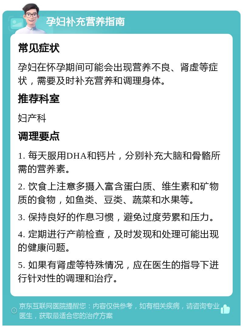 孕妇补充营养指南 常见症状 孕妇在怀孕期间可能会出现营养不良、肾虚等症状，需要及时补充营养和调理身体。 推荐科室 妇产科 调理要点 1. 每天服用DHA和钙片，分别补充大脑和骨骼所需的营养素。 2. 饮食上注意多摄入富含蛋白质、维生素和矿物质的食物，如鱼类、豆类、蔬菜和水果等。 3. 保持良好的作息习惯，避免过度劳累和压力。 4. 定期进行产前检查，及时发现和处理可能出现的健康问题。 5. 如果有肾虚等特殊情况，应在医生的指导下进行针对性的调理和治疗。