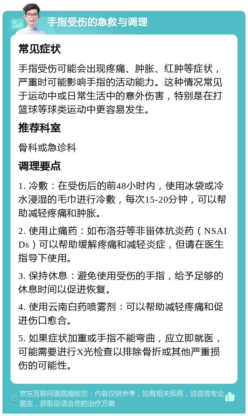 手指受伤的急救与调理 常见症状 手指受伤可能会出现疼痛、肿胀、红肿等症状，严重时可能影响手指的活动能力。这种情况常见于运动中或日常生活中的意外伤害，特别是在打篮球等球类运动中更容易发生。 推荐科室 骨科或急诊科 调理要点 1. 冷敷：在受伤后的前48小时内，使用冰袋或冷水浸湿的毛巾进行冷敷，每次15-20分钟，可以帮助减轻疼痛和肿胀。 2. 使用止痛药：如布洛芬等非甾体抗炎药（NSAIDs）可以帮助缓解疼痛和减轻炎症，但请在医生指导下使用。 3. 保持休息：避免使用受伤的手指，给予足够的休息时间以促进恢复。 4. 使用云南白药喷雾剂：可以帮助减轻疼痛和促进伤口愈合。 5. 如果症状加重或手指不能弯曲，应立即就医，可能需要进行X光检查以排除骨折或其他严重损伤的可能性。