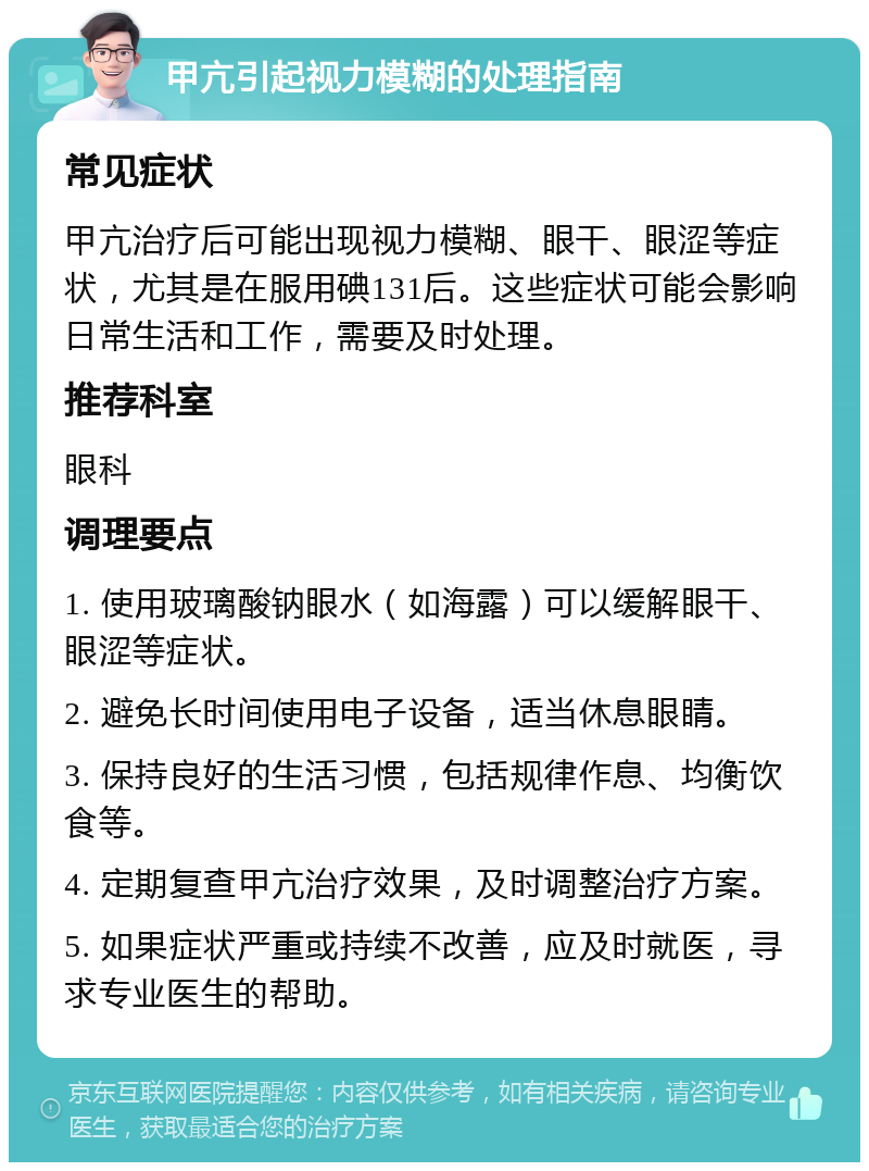 甲亢引起视力模糊的处理指南 常见症状 甲亢治疗后可能出现视力模糊、眼干、眼涩等症状，尤其是在服用碘131后。这些症状可能会影响日常生活和工作，需要及时处理。 推荐科室 眼科 调理要点 1. 使用玻璃酸钠眼水（如海露）可以缓解眼干、眼涩等症状。 2. 避免长时间使用电子设备，适当休息眼睛。 3. 保持良好的生活习惯，包括规律作息、均衡饮食等。 4. 定期复查甲亢治疗效果，及时调整治疗方案。 5. 如果症状严重或持续不改善，应及时就医，寻求专业医生的帮助。