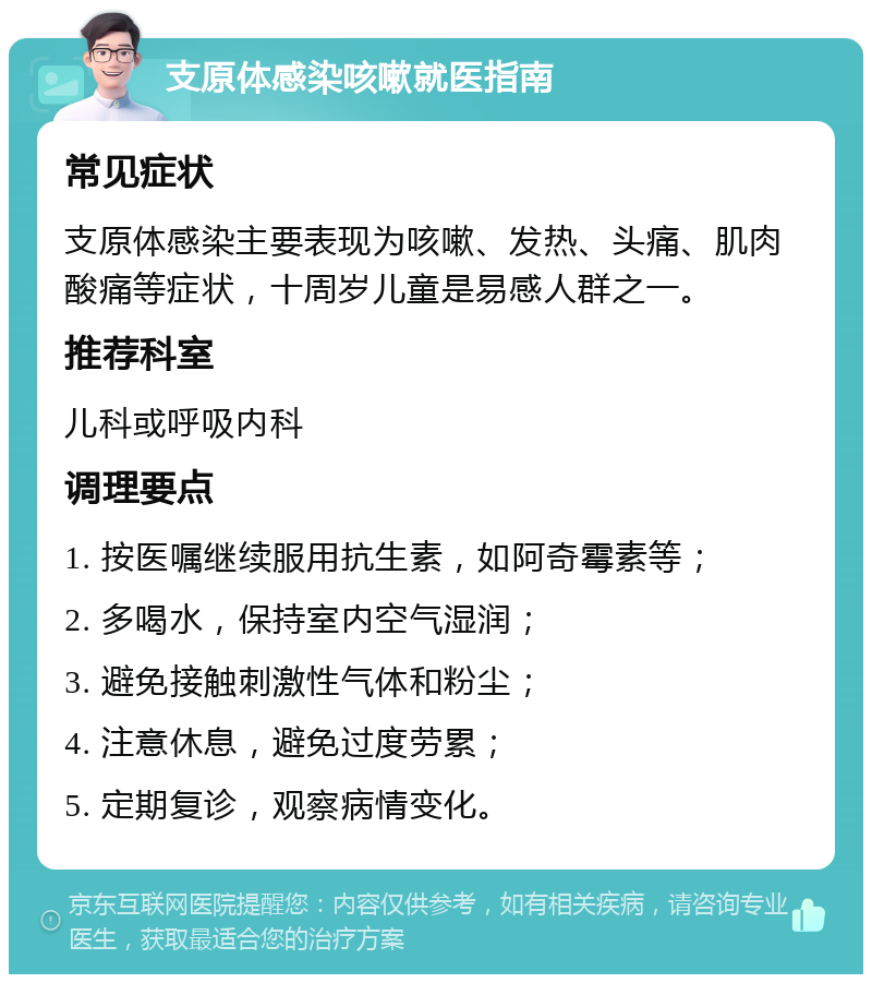 支原体感染咳嗽就医指南 常见症状 支原体感染主要表现为咳嗽、发热、头痛、肌肉酸痛等症状，十周岁儿童是易感人群之一。 推荐科室 儿科或呼吸内科 调理要点 1. 按医嘱继续服用抗生素，如阿奇霉素等； 2. 多喝水，保持室内空气湿润； 3. 避免接触刺激性气体和粉尘； 4. 注意休息，避免过度劳累； 5. 定期复诊，观察病情变化。