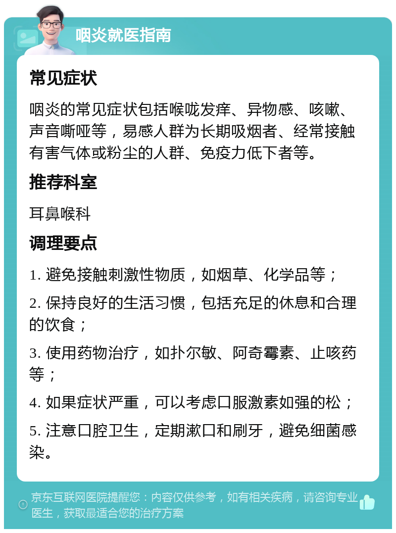 咽炎就医指南 常见症状 咽炎的常见症状包括喉咙发痒、异物感、咳嗽、声音嘶哑等，易感人群为长期吸烟者、经常接触有害气体或粉尘的人群、免疫力低下者等。 推荐科室 耳鼻喉科 调理要点 1. 避免接触刺激性物质，如烟草、化学品等； 2. 保持良好的生活习惯，包括充足的休息和合理的饮食； 3. 使用药物治疗，如扑尔敏、阿奇霉素、止咳药等； 4. 如果症状严重，可以考虑口服激素如强的松； 5. 注意口腔卫生，定期漱口和刷牙，避免细菌感染。