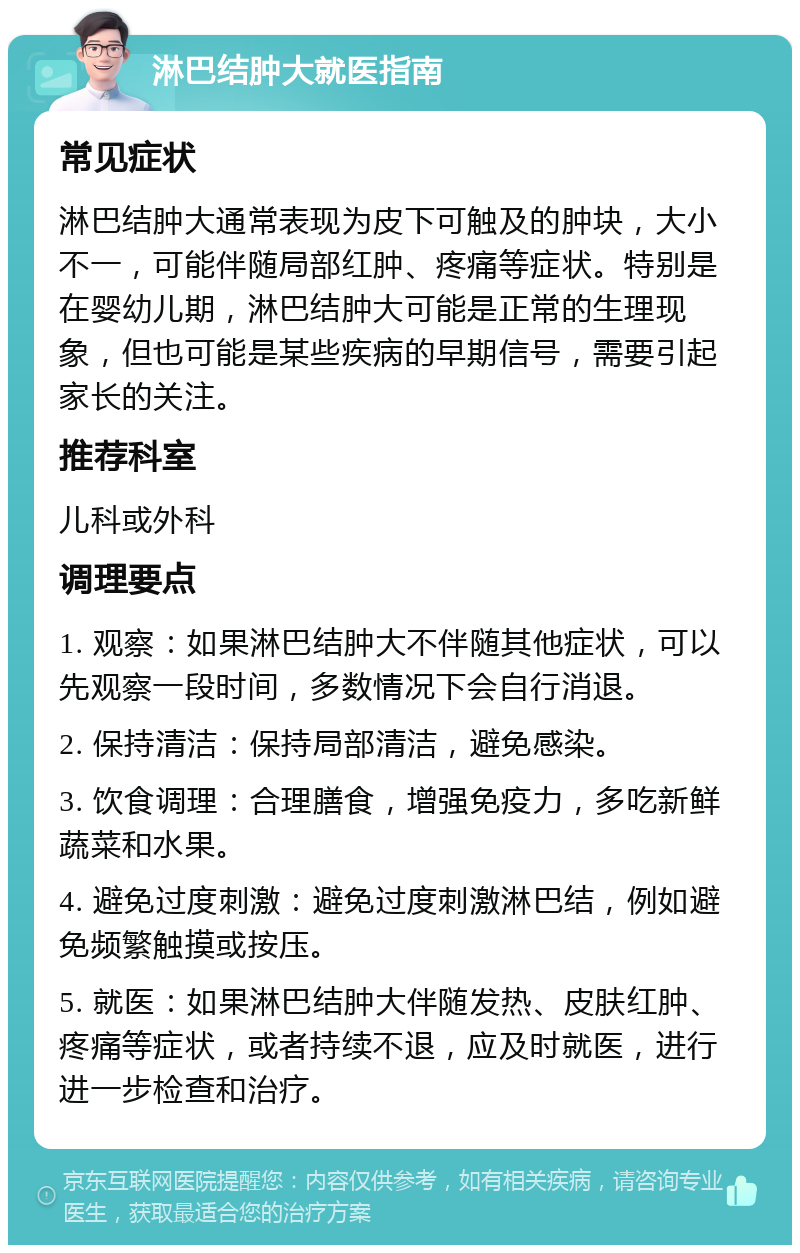 淋巴结肿大就医指南 常见症状 淋巴结肿大通常表现为皮下可触及的肿块，大小不一，可能伴随局部红肿、疼痛等症状。特别是在婴幼儿期，淋巴结肿大可能是正常的生理现象，但也可能是某些疾病的早期信号，需要引起家长的关注。 推荐科室 儿科或外科 调理要点 1. 观察：如果淋巴结肿大不伴随其他症状，可以先观察一段时间，多数情况下会自行消退。 2. 保持清洁：保持局部清洁，避免感染。 3. 饮食调理：合理膳食，增强免疫力，多吃新鲜蔬菜和水果。 4. 避免过度刺激：避免过度刺激淋巴结，例如避免频繁触摸或按压。 5. 就医：如果淋巴结肿大伴随发热、皮肤红肿、疼痛等症状，或者持续不退，应及时就医，进行进一步检查和治疗。