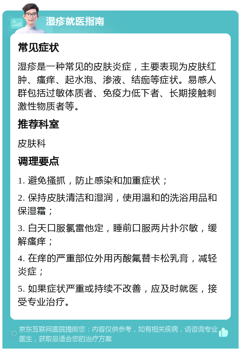 湿疹就医指南 常见症状 湿疹是一种常见的皮肤炎症，主要表现为皮肤红肿、瘙痒、起水泡、渗液、结痂等症状。易感人群包括过敏体质者、免疫力低下者、长期接触刺激性物质者等。 推荐科室 皮肤科 调理要点 1. 避免搔抓，防止感染和加重症状； 2. 保持皮肤清洁和湿润，使用温和的洗浴用品和保湿霜； 3. 白天口服氯雷他定，睡前口服两片扑尔敏，缓解瘙痒； 4. 在痒的严重部位外用丙酸氟替卡松乳膏，减轻炎症； 5. 如果症状严重或持续不改善，应及时就医，接受专业治疗。