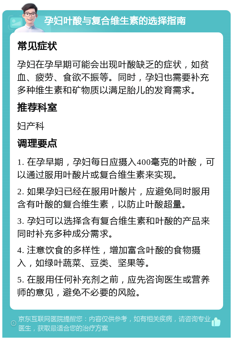 孕妇叶酸与复合维生素的选择指南 常见症状 孕妇在孕早期可能会出现叶酸缺乏的症状，如贫血、疲劳、食欲不振等。同时，孕妇也需要补充多种维生素和矿物质以满足胎儿的发育需求。 推荐科室 妇产科 调理要点 1. 在孕早期，孕妇每日应摄入400毫克的叶酸，可以通过服用叶酸片或复合维生素来实现。 2. 如果孕妇已经在服用叶酸片，应避免同时服用含有叶酸的复合维生素，以防止叶酸超量。 3. 孕妇可以选择含有复合维生素和叶酸的产品来同时补充多种成分需求。 4. 注意饮食的多样性，增加富含叶酸的食物摄入，如绿叶蔬菜、豆类、坚果等。 5. 在服用任何补充剂之前，应先咨询医生或营养师的意见，避免不必要的风险。