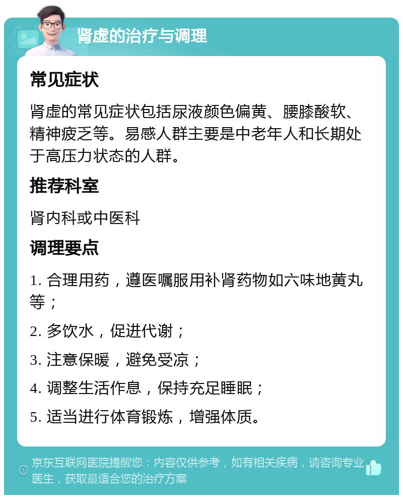 肾虚的治疗与调理 常见症状 肾虚的常见症状包括尿液颜色偏黄、腰膝酸软、精神疲乏等。易感人群主要是中老年人和长期处于高压力状态的人群。 推荐科室 肾内科或中医科 调理要点 1. 合理用药，遵医嘱服用补肾药物如六味地黄丸等； 2. 多饮水，促进代谢； 3. 注意保暖，避免受凉； 4. 调整生活作息，保持充足睡眠； 5. 适当进行体育锻炼，增强体质。