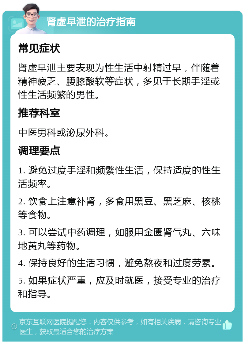 肾虚早泄的治疗指南 常见症状 肾虚早泄主要表现为性生活中射精过早，伴随着精神疲乏、腰膝酸软等症状，多见于长期手淫或性生活频繁的男性。 推荐科室 中医男科或泌尿外科。 调理要点 1. 避免过度手淫和频繁性生活，保持适度的性生活频率。 2. 饮食上注意补肾，多食用黑豆、黑芝麻、核桃等食物。 3. 可以尝试中药调理，如服用金匮肾气丸、六味地黄丸等药物。 4. 保持良好的生活习惯，避免熬夜和过度劳累。 5. 如果症状严重，应及时就医，接受专业的治疗和指导。