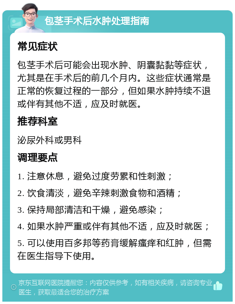 包茎手术后水肿处理指南 常见症状 包茎手术后可能会出现水肿、阴囊黏黏等症状，尤其是在手术后的前几个月内。这些症状通常是正常的恢复过程的一部分，但如果水肿持续不退或伴有其他不适，应及时就医。 推荐科室 泌尿外科或男科 调理要点 1. 注意休息，避免过度劳累和性刺激； 2. 饮食清淡，避免辛辣刺激食物和酒精； 3. 保持局部清洁和干燥，避免感染； 4. 如果水肿严重或伴有其他不适，应及时就医； 5. 可以使用百多邦等药膏缓解瘙痒和红肿，但需在医生指导下使用。