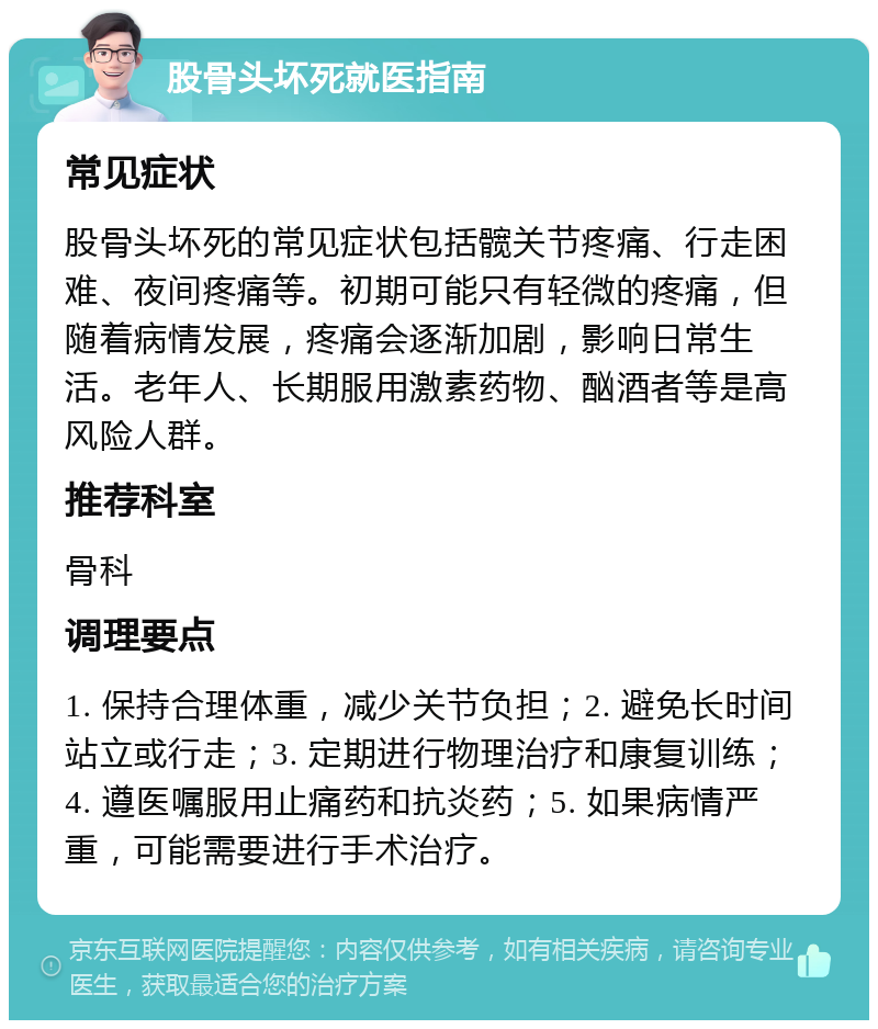 股骨头坏死就医指南 常见症状 股骨头坏死的常见症状包括髋关节疼痛、行走困难、夜间疼痛等。初期可能只有轻微的疼痛，但随着病情发展，疼痛会逐渐加剧，影响日常生活。老年人、长期服用激素药物、酗酒者等是高风险人群。 推荐科室 骨科 调理要点 1. 保持合理体重，减少关节负担；2. 避免长时间站立或行走；3. 定期进行物理治疗和康复训练；4. 遵医嘱服用止痛药和抗炎药；5. 如果病情严重，可能需要进行手术治疗。