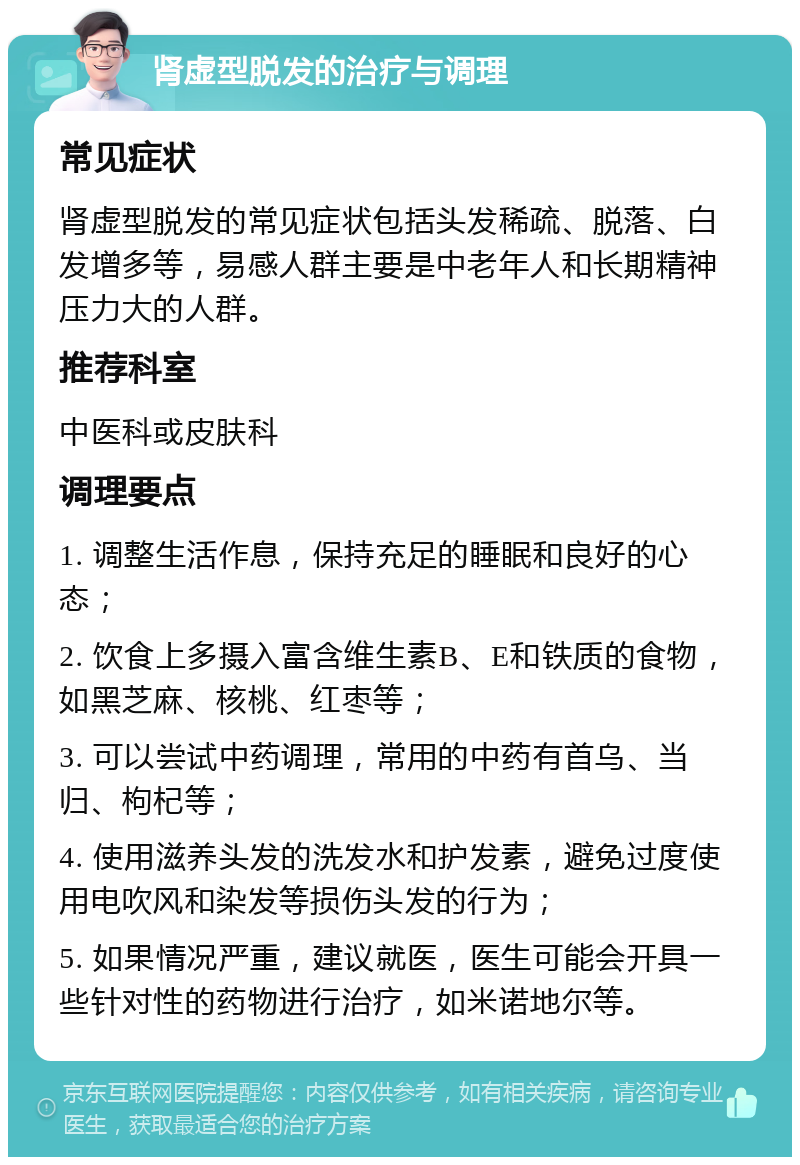 肾虚型脱发的治疗与调理 常见症状 肾虚型脱发的常见症状包括头发稀疏、脱落、白发增多等，易感人群主要是中老年人和长期精神压力大的人群。 推荐科室 中医科或皮肤科 调理要点 1. 调整生活作息，保持充足的睡眠和良好的心态； 2. 饮食上多摄入富含维生素B、E和铁质的食物，如黑芝麻、核桃、红枣等； 3. 可以尝试中药调理，常用的中药有首乌、当归、枸杞等； 4. 使用滋养头发的洗发水和护发素，避免过度使用电吹风和染发等损伤头发的行为； 5. 如果情况严重，建议就医，医生可能会开具一些针对性的药物进行治疗，如米诺地尔等。