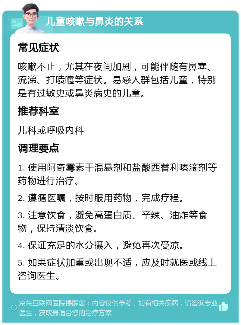 儿童咳嗽与鼻炎的关系 常见症状 咳嗽不止，尤其在夜间加剧，可能伴随有鼻塞、流涕、打喷嚏等症状。易感人群包括儿童，特别是有过敏史或鼻炎病史的儿童。 推荐科室 儿科或呼吸内科 调理要点 1. 使用阿奇霉素干混悬剂和盐酸西替利嗪滴剂等药物进行治疗。 2. 遵循医嘱，按时服用药物，完成疗程。 3. 注意饮食，避免高蛋白质、辛辣、油炸等食物，保持清淡饮食。 4. 保证充足的水分摄入，避免再次受凉。 5. 如果症状加重或出现不适，应及时就医或线上咨询医生。