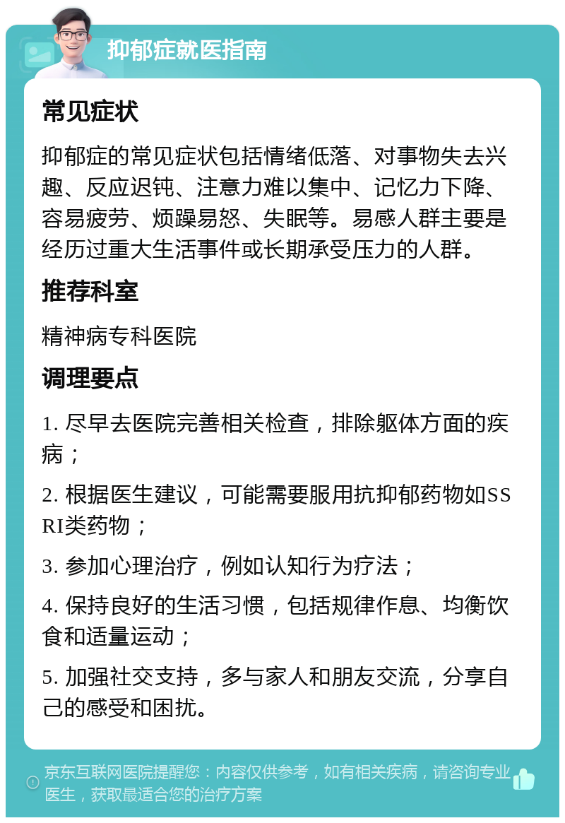 抑郁症就医指南 常见症状 抑郁症的常见症状包括情绪低落、对事物失去兴趣、反应迟钝、注意力难以集中、记忆力下降、容易疲劳、烦躁易怒、失眠等。易感人群主要是经历过重大生活事件或长期承受压力的人群。 推荐科室 精神病专科医院 调理要点 1. 尽早去医院完善相关检查，排除躯体方面的疾病； 2. 根据医生建议，可能需要服用抗抑郁药物如SSRI类药物； 3. 参加心理治疗，例如认知行为疗法； 4. 保持良好的生活习惯，包括规律作息、均衡饮食和适量运动； 5. 加强社交支持，多与家人和朋友交流，分享自己的感受和困扰。