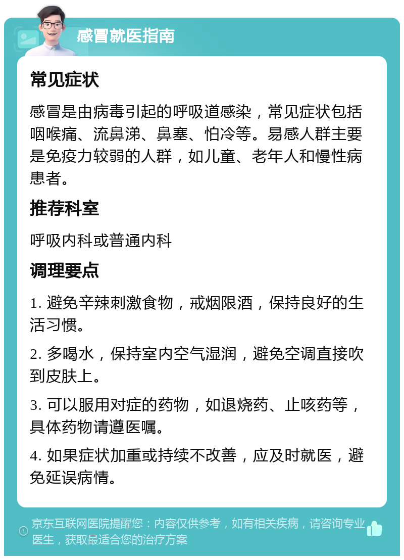 感冒就医指南 常见症状 感冒是由病毒引起的呼吸道感染，常见症状包括咽喉痛、流鼻涕、鼻塞、怕冷等。易感人群主要是免疫力较弱的人群，如儿童、老年人和慢性病患者。 推荐科室 呼吸内科或普通内科 调理要点 1. 避免辛辣刺激食物，戒烟限酒，保持良好的生活习惯。 2. 多喝水，保持室内空气湿润，避免空调直接吹到皮肤上。 3. 可以服用对症的药物，如退烧药、止咳药等，具体药物请遵医嘱。 4. 如果症状加重或持续不改善，应及时就医，避免延误病情。