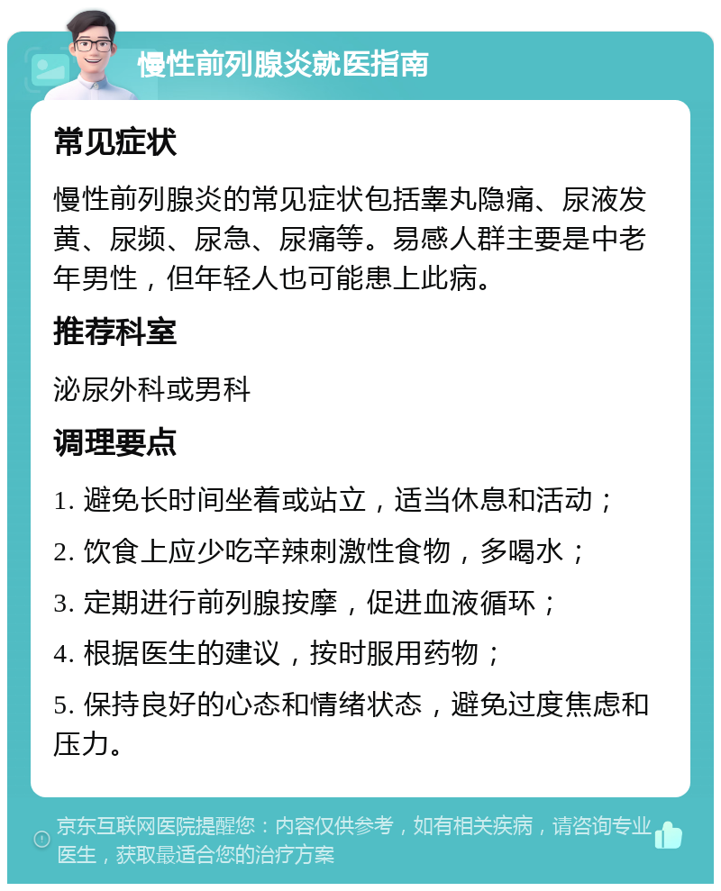 慢性前列腺炎就医指南 常见症状 慢性前列腺炎的常见症状包括睾丸隐痛、尿液发黄、尿频、尿急、尿痛等。易感人群主要是中老年男性，但年轻人也可能患上此病。 推荐科室 泌尿外科或男科 调理要点 1. 避免长时间坐着或站立，适当休息和活动； 2. 饮食上应少吃辛辣刺激性食物，多喝水； 3. 定期进行前列腺按摩，促进血液循环； 4. 根据医生的建议，按时服用药物； 5. 保持良好的心态和情绪状态，避免过度焦虑和压力。