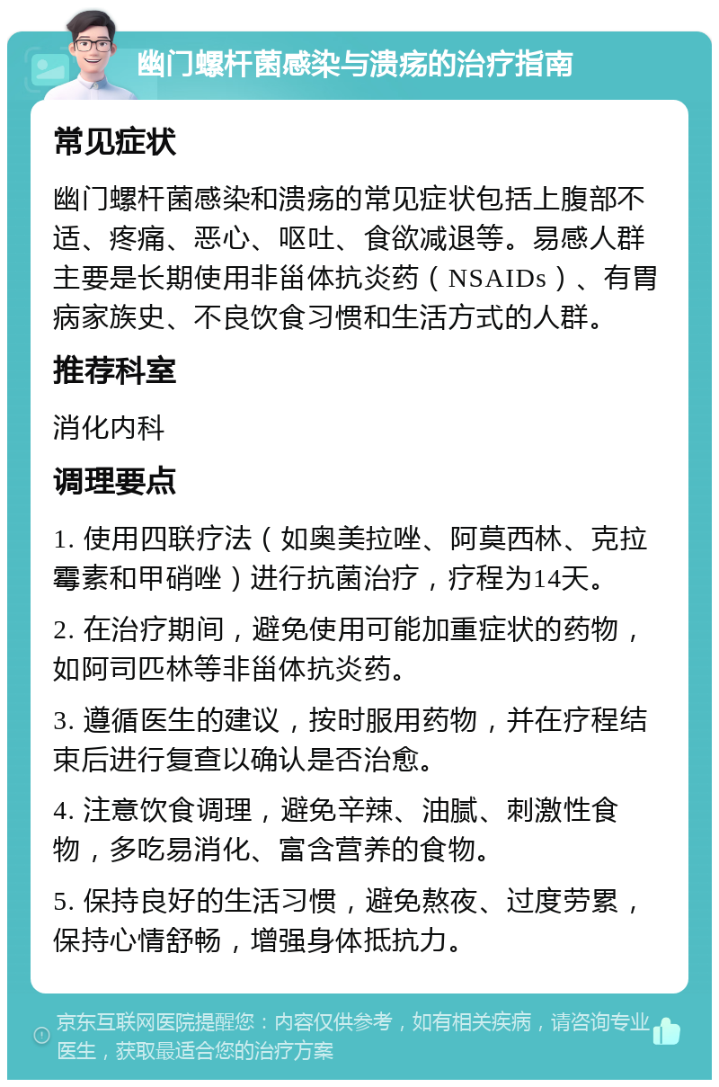 幽门螺杆菌感染与溃疡的治疗指南 常见症状 幽门螺杆菌感染和溃疡的常见症状包括上腹部不适、疼痛、恶心、呕吐、食欲减退等。易感人群主要是长期使用非甾体抗炎药（NSAIDs）、有胃病家族史、不良饮食习惯和生活方式的人群。 推荐科室 消化内科 调理要点 1. 使用四联疗法（如奥美拉唑、阿莫西林、克拉霉素和甲硝唑）进行抗菌治疗，疗程为14天。 2. 在治疗期间，避免使用可能加重症状的药物，如阿司匹林等非甾体抗炎药。 3. 遵循医生的建议，按时服用药物，并在疗程结束后进行复查以确认是否治愈。 4. 注意饮食调理，避免辛辣、油腻、刺激性食物，多吃易消化、富含营养的食物。 5. 保持良好的生活习惯，避免熬夜、过度劳累，保持心情舒畅，增强身体抵抗力。