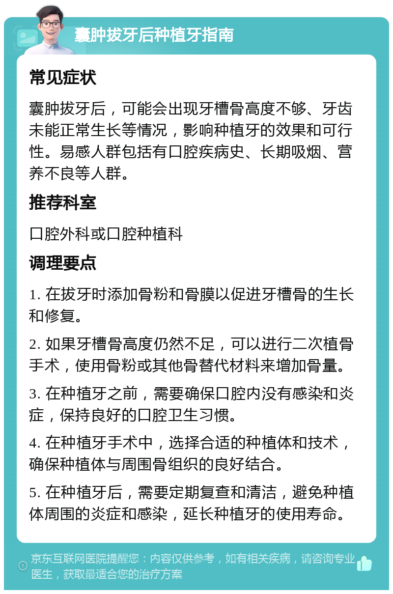 囊肿拔牙后种植牙指南 常见症状 囊肿拔牙后，可能会出现牙槽骨高度不够、牙齿未能正常生长等情况，影响种植牙的效果和可行性。易感人群包括有口腔疾病史、长期吸烟、营养不良等人群。 推荐科室 口腔外科或口腔种植科 调理要点 1. 在拔牙时添加骨粉和骨膜以促进牙槽骨的生长和修复。 2. 如果牙槽骨高度仍然不足，可以进行二次植骨手术，使用骨粉或其他骨替代材料来增加骨量。 3. 在种植牙之前，需要确保口腔内没有感染和炎症，保持良好的口腔卫生习惯。 4. 在种植牙手术中，选择合适的种植体和技术，确保种植体与周围骨组织的良好结合。 5. 在种植牙后，需要定期复查和清洁，避免种植体周围的炎症和感染，延长种植牙的使用寿命。