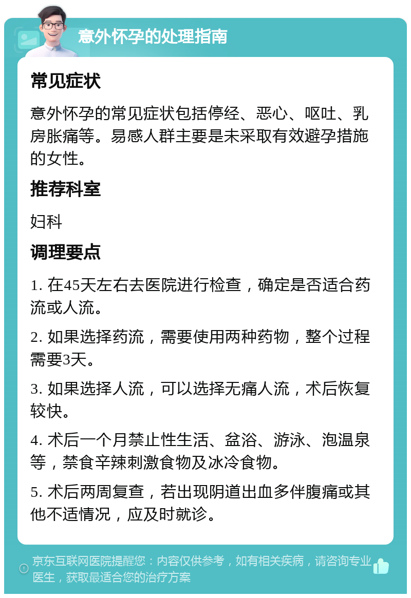 意外怀孕的处理指南 常见症状 意外怀孕的常见症状包括停经、恶心、呕吐、乳房胀痛等。易感人群主要是未采取有效避孕措施的女性。 推荐科室 妇科 调理要点 1. 在45天左右去医院进行检查，确定是否适合药流或人流。 2. 如果选择药流，需要使用两种药物，整个过程需要3天。 3. 如果选择人流，可以选择无痛人流，术后恢复较快。 4. 术后一个月禁止性生活、盆浴、游泳、泡温泉等，禁食辛辣刺激食物及冰冷食物。 5. 术后两周复查，若出现阴道出血多伴腹痛或其他不适情况，应及时就诊。