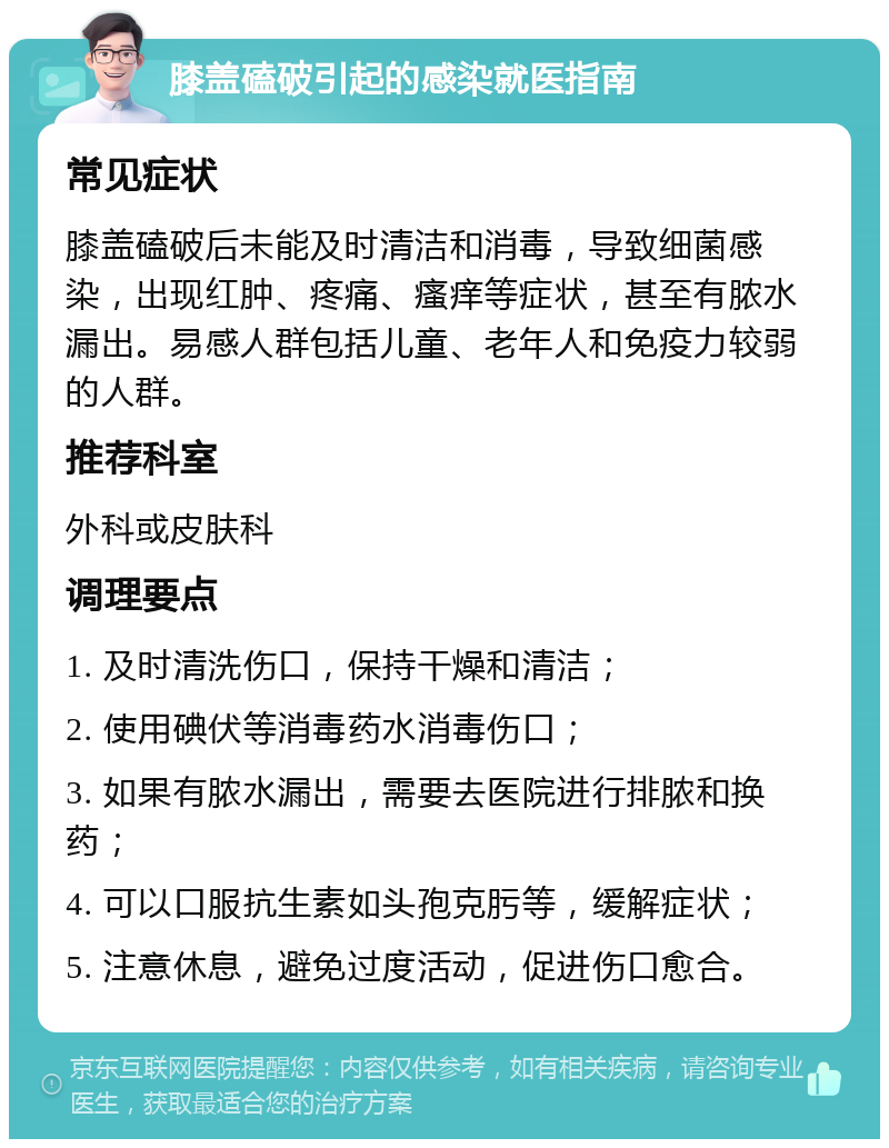 膝盖磕破引起的感染就医指南 常见症状 膝盖磕破后未能及时清洁和消毒，导致细菌感染，出现红肿、疼痛、瘙痒等症状，甚至有脓水漏出。易感人群包括儿童、老年人和免疫力较弱的人群。 推荐科室 外科或皮肤科 调理要点 1. 及时清洗伤口，保持干燥和清洁； 2. 使用碘伏等消毒药水消毒伤口； 3. 如果有脓水漏出，需要去医院进行排脓和换药； 4. 可以口服抗生素如头孢克肟等，缓解症状； 5. 注意休息，避免过度活动，促进伤口愈合。