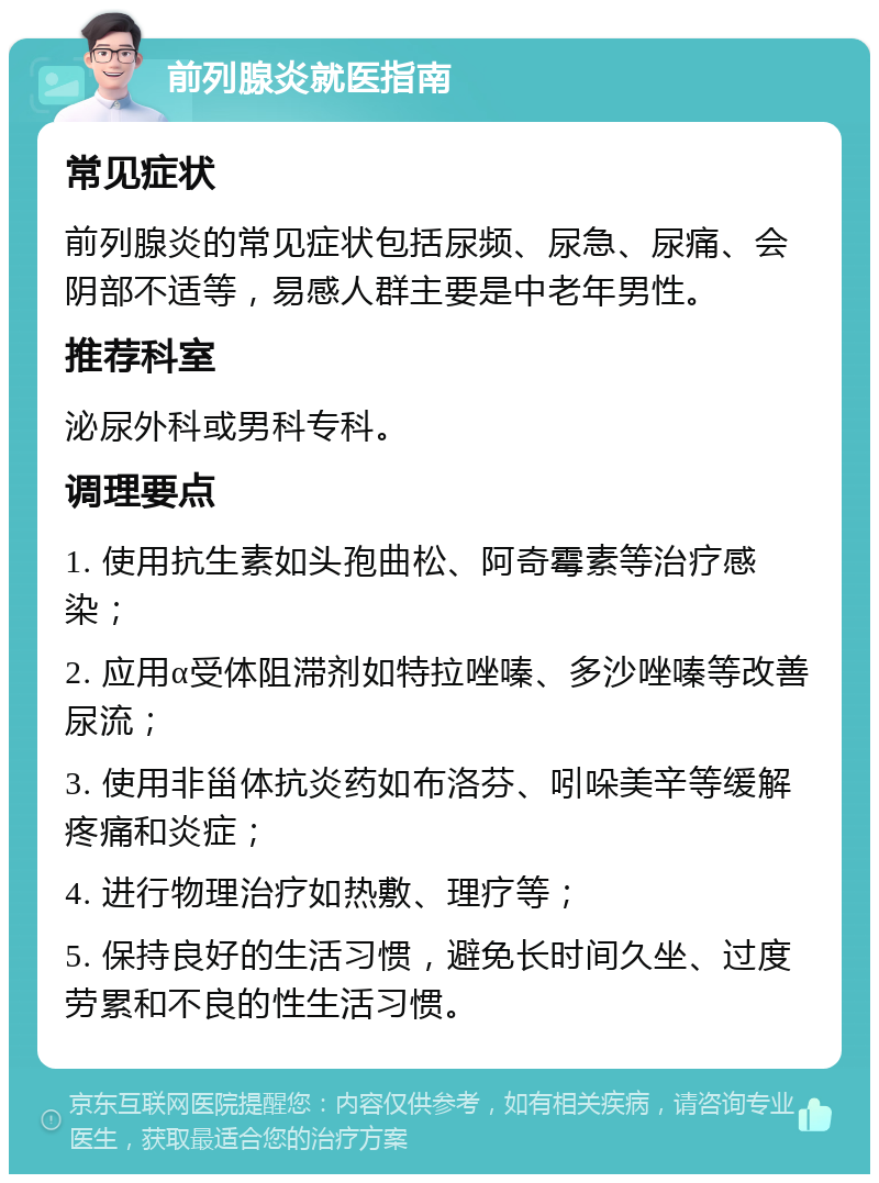 前列腺炎就医指南 常见症状 前列腺炎的常见症状包括尿频、尿急、尿痛、会阴部不适等，易感人群主要是中老年男性。 推荐科室 泌尿外科或男科专科。 调理要点 1. 使用抗生素如头孢曲松、阿奇霉素等治疗感染； 2. 应用α受体阻滞剂如特拉唑嗪、多沙唑嗪等改善尿流； 3. 使用非甾体抗炎药如布洛芬、吲哚美辛等缓解疼痛和炎症； 4. 进行物理治疗如热敷、理疗等； 5. 保持良好的生活习惯，避免长时间久坐、过度劳累和不良的性生活习惯。