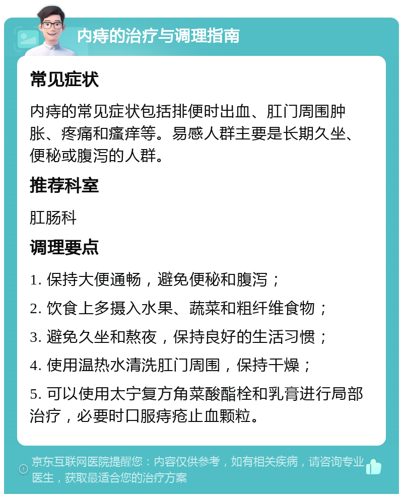 内痔的治疗与调理指南 常见症状 内痔的常见症状包括排便时出血、肛门周围肿胀、疼痛和瘙痒等。易感人群主要是长期久坐、便秘或腹泻的人群。 推荐科室 肛肠科 调理要点 1. 保持大便通畅，避免便秘和腹泻； 2. 饮食上多摄入水果、蔬菜和粗纤维食物； 3. 避免久坐和熬夜，保持良好的生活习惯； 4. 使用温热水清洗肛门周围，保持干燥； 5. 可以使用太宁复方角菜酸酯栓和乳膏进行局部治疗，必要时口服痔疮止血颗粒。