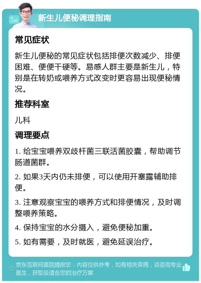 新生儿便秘调理指南 常见症状 新生儿便秘的常见症状包括排便次数减少、排便困难、便便干硬等。易感人群主要是新生儿，特别是在转奶或喂养方式改变时更容易出现便秘情况。 推荐科室 儿科 调理要点 1. 给宝宝喂养双歧杆菌三联活菌胶囊，帮助调节肠道菌群。 2. 如果3天内仍未排便，可以使用开塞露辅助排便。 3. 注意观察宝宝的喂养方式和排便情况，及时调整喂养策略。 4. 保持宝宝的水分摄入，避免便秘加重。 5. 如有需要，及时就医，避免延误治疗。