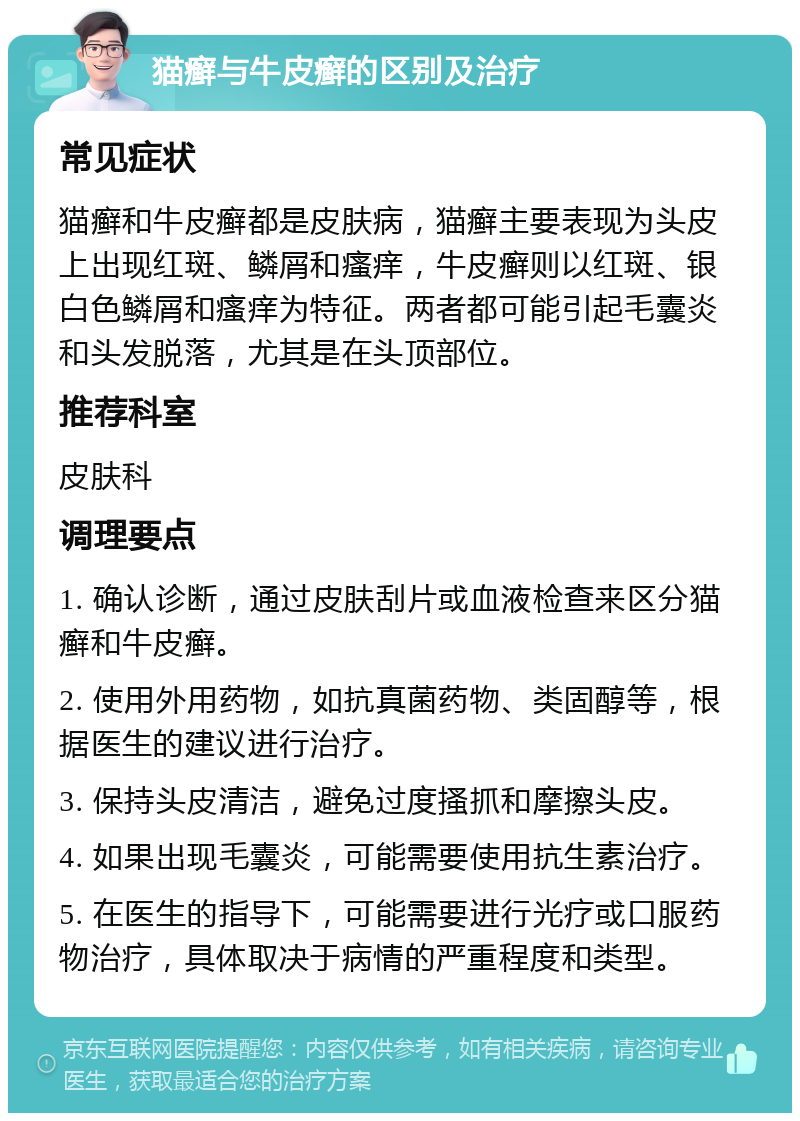 猫癣与牛皮癣的区别及治疗 常见症状 猫癣和牛皮癣都是皮肤病，猫癣主要表现为头皮上出现红斑、鳞屑和瘙痒，牛皮癣则以红斑、银白色鳞屑和瘙痒为特征。两者都可能引起毛囊炎和头发脱落，尤其是在头顶部位。 推荐科室 皮肤科 调理要点 1. 确认诊断，通过皮肤刮片或血液检查来区分猫癣和牛皮癣。 2. 使用外用药物，如抗真菌药物、类固醇等，根据医生的建议进行治疗。 3. 保持头皮清洁，避免过度搔抓和摩擦头皮。 4. 如果出现毛囊炎，可能需要使用抗生素治疗。 5. 在医生的指导下，可能需要进行光疗或口服药物治疗，具体取决于病情的严重程度和类型。