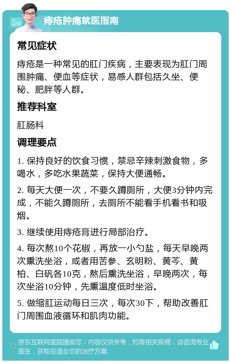 痔疮肿痛就医指南 常见症状 痔疮是一种常见的肛门疾病，主要表现为肛门周围肿痛、便血等症状，易感人群包括久坐、便秘、肥胖等人群。 推荐科室 肛肠科 调理要点 1. 保持良好的饮食习惯，禁忌辛辣刺激食物，多喝水，多吃水果蔬菜，保持大便通畅。 2. 每天大便一次，不要久蹲厕所，大便3分钟内完成，不能久蹲厕所，去厕所不能看手机看书和吸烟。 3. 继续使用痔疮膏进行局部治疗。 4. 每次熬10个花椒，再放一小勺盐，每天早晚两次熏洗坐浴，或者用苦参、玄明粉、黄芩、黄柏、白矾各10克，熬后熏洗坐浴，早晚两次，每次坐浴10分钟，先熏温度低时坐浴。 5. 做缩肛运动每日三次，每次30下，帮助改善肛门周围血液循环和肌肉功能。