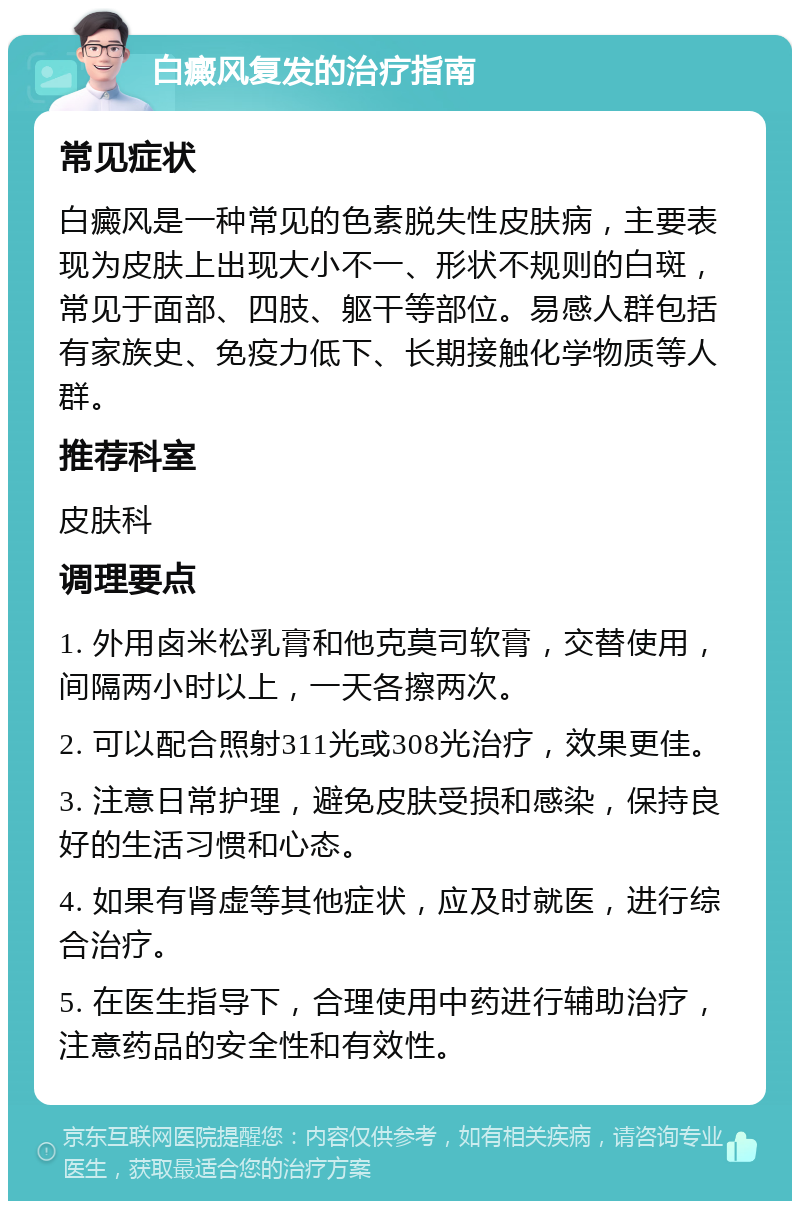 白癜风复发的治疗指南 常见症状 白癜风是一种常见的色素脱失性皮肤病，主要表现为皮肤上出现大小不一、形状不规则的白斑，常见于面部、四肢、躯干等部位。易感人群包括有家族史、免疫力低下、长期接触化学物质等人群。 推荐科室 皮肤科 调理要点 1. 外用卤米松乳膏和他克莫司软膏，交替使用，间隔两小时以上，一天各擦两次。 2. 可以配合照射311光或308光治疗，效果更佳。 3. 注意日常护理，避免皮肤受损和感染，保持良好的生活习惯和心态。 4. 如果有肾虚等其他症状，应及时就医，进行综合治疗。 5. 在医生指导下，合理使用中药进行辅助治疗，注意药品的安全性和有效性。