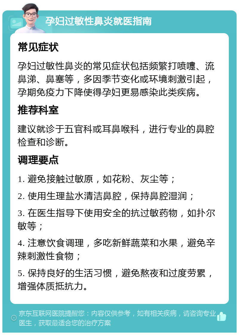 孕妇过敏性鼻炎就医指南 常见症状 孕妇过敏性鼻炎的常见症状包括频繁打喷嚏、流鼻涕、鼻塞等，多因季节变化或环境刺激引起，孕期免疫力下降使得孕妇更易感染此类疾病。 推荐科室 建议就诊于五官科或耳鼻喉科，进行专业的鼻腔检查和诊断。 调理要点 1. 避免接触过敏原，如花粉、灰尘等； 2. 使用生理盐水清洁鼻腔，保持鼻腔湿润； 3. 在医生指导下使用安全的抗过敏药物，如扑尔敏等； 4. 注意饮食调理，多吃新鲜蔬菜和水果，避免辛辣刺激性食物； 5. 保持良好的生活习惯，避免熬夜和过度劳累，增强体质抵抗力。