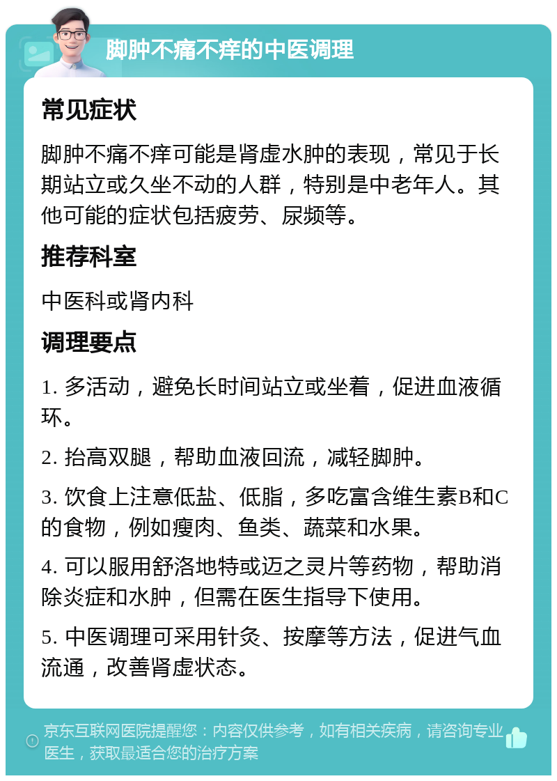 脚肿不痛不痒的中医调理 常见症状 脚肿不痛不痒可能是肾虚水肿的表现，常见于长期站立或久坐不动的人群，特别是中老年人。其他可能的症状包括疲劳、尿频等。 推荐科室 中医科或肾内科 调理要点 1. 多活动，避免长时间站立或坐着，促进血液循环。 2. 抬高双腿，帮助血液回流，减轻脚肿。 3. 饮食上注意低盐、低脂，多吃富含维生素B和C的食物，例如瘦肉、鱼类、蔬菜和水果。 4. 可以服用舒洛地特或迈之灵片等药物，帮助消除炎症和水肿，但需在医生指导下使用。 5. 中医调理可采用针灸、按摩等方法，促进气血流通，改善肾虚状态。