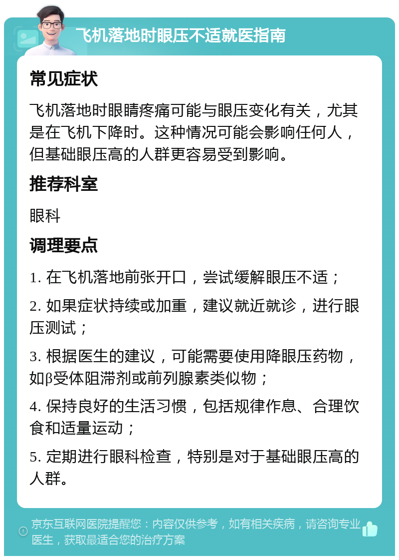 飞机落地时眼压不适就医指南 常见症状 飞机落地时眼睛疼痛可能与眼压变化有关，尤其是在飞机下降时。这种情况可能会影响任何人，但基础眼压高的人群更容易受到影响。 推荐科室 眼科 调理要点 1. 在飞机落地前张开口，尝试缓解眼压不适； 2. 如果症状持续或加重，建议就近就诊，进行眼压测试； 3. 根据医生的建议，可能需要使用降眼压药物，如β受体阻滞剂或前列腺素类似物； 4. 保持良好的生活习惯，包括规律作息、合理饮食和适量运动； 5. 定期进行眼科检查，特别是对于基础眼压高的人群。