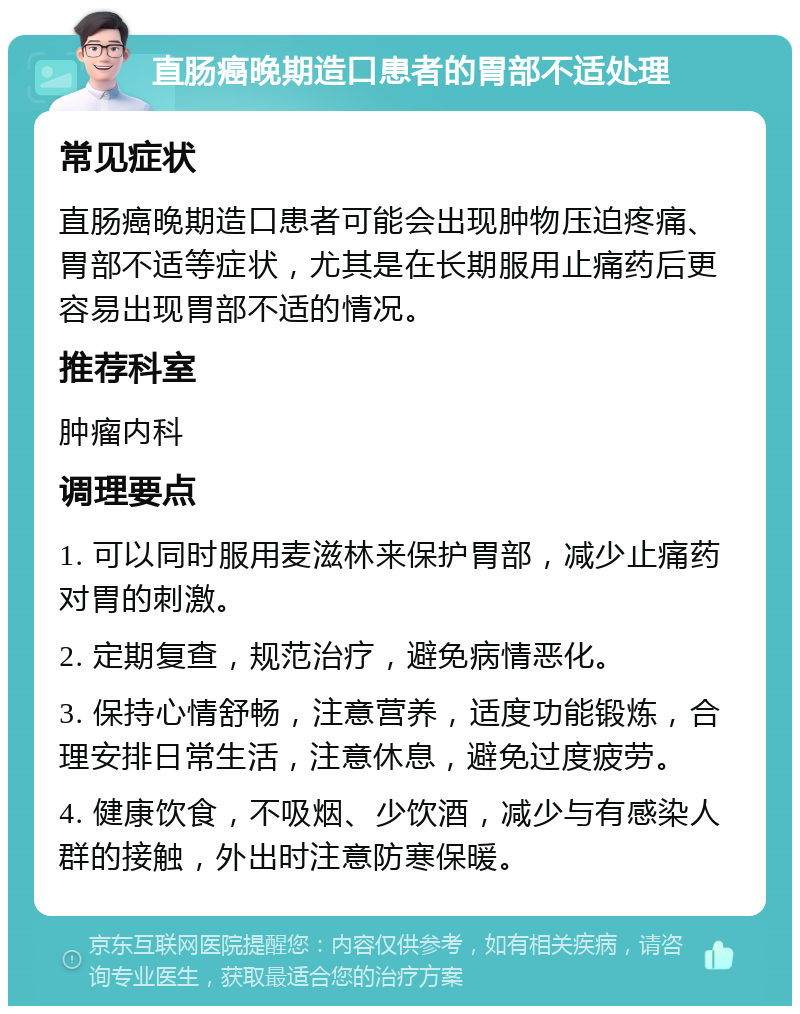 直肠癌晚期造口患者的胃部不适处理 常见症状 直肠癌晚期造口患者可能会出现肿物压迫疼痛、胃部不适等症状，尤其是在长期服用止痛药后更容易出现胃部不适的情况。 推荐科室 肿瘤内科 调理要点 1. 可以同时服用麦滋林来保护胃部，减少止痛药对胃的刺激。 2. 定期复查，规范治疗，避免病情恶化。 3. 保持心情舒畅，注意营养，适度功能锻炼，合理安排日常生活，注意休息，避免过度疲劳。 4. 健康饮食，不吸烟、少饮酒，减少与有感染人群的接触，外出时注意防寒保暖。