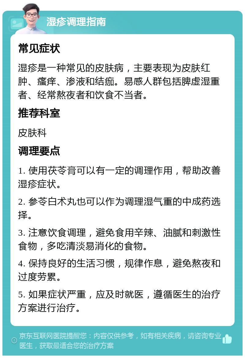 湿疹调理指南 常见症状 湿疹是一种常见的皮肤病，主要表现为皮肤红肿、瘙痒、渗液和结痂。易感人群包括脾虚湿重者、经常熬夜者和饮食不当者。 推荐科室 皮肤科 调理要点 1. 使用茯苓膏可以有一定的调理作用，帮助改善湿疹症状。 2. 参苓白术丸也可以作为调理湿气重的中成药选择。 3. 注意饮食调理，避免食用辛辣、油腻和刺激性食物，多吃清淡易消化的食物。 4. 保持良好的生活习惯，规律作息，避免熬夜和过度劳累。 5. 如果症状严重，应及时就医，遵循医生的治疗方案进行治疗。