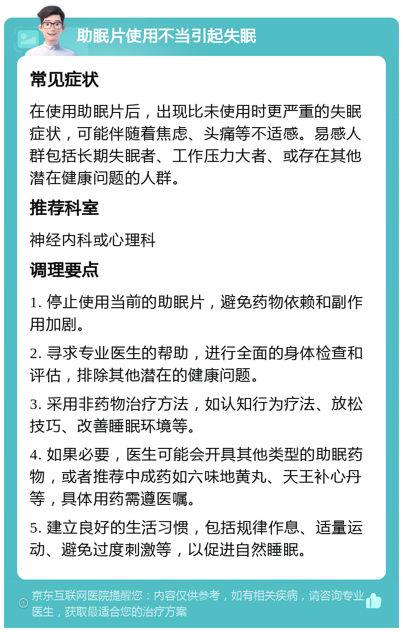 助眠片使用不当引起失眠 常见症状 在使用助眠片后，出现比未使用时更严重的失眠症状，可能伴随着焦虑、头痛等不适感。易感人群包括长期失眠者、工作压力大者、或存在其他潜在健康问题的人群。 推荐科室 神经内科或心理科 调理要点 1. 停止使用当前的助眠片，避免药物依赖和副作用加剧。 2. 寻求专业医生的帮助，进行全面的身体检查和评估，排除其他潜在的健康问题。 3. 采用非药物治疗方法，如认知行为疗法、放松技巧、改善睡眠环境等。 4. 如果必要，医生可能会开具其他类型的助眠药物，或者推荐中成药如六味地黄丸、天王补心丹等，具体用药需遵医嘱。 5. 建立良好的生活习惯，包括规律作息、适量运动、避免过度刺激等，以促进自然睡眠。