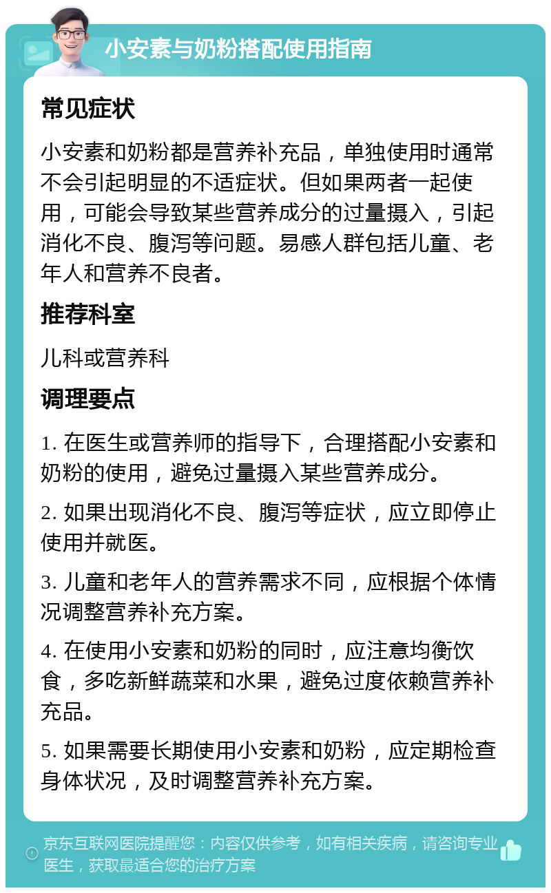 小安素与奶粉搭配使用指南 常见症状 小安素和奶粉都是营养补充品，单独使用时通常不会引起明显的不适症状。但如果两者一起使用，可能会导致某些营养成分的过量摄入，引起消化不良、腹泻等问题。易感人群包括儿童、老年人和营养不良者。 推荐科室 儿科或营养科 调理要点 1. 在医生或营养师的指导下，合理搭配小安素和奶粉的使用，避免过量摄入某些营养成分。 2. 如果出现消化不良、腹泻等症状，应立即停止使用并就医。 3. 儿童和老年人的营养需求不同，应根据个体情况调整营养补充方案。 4. 在使用小安素和奶粉的同时，应注意均衡饮食，多吃新鲜蔬菜和水果，避免过度依赖营养补充品。 5. 如果需要长期使用小安素和奶粉，应定期检查身体状况，及时调整营养补充方案。