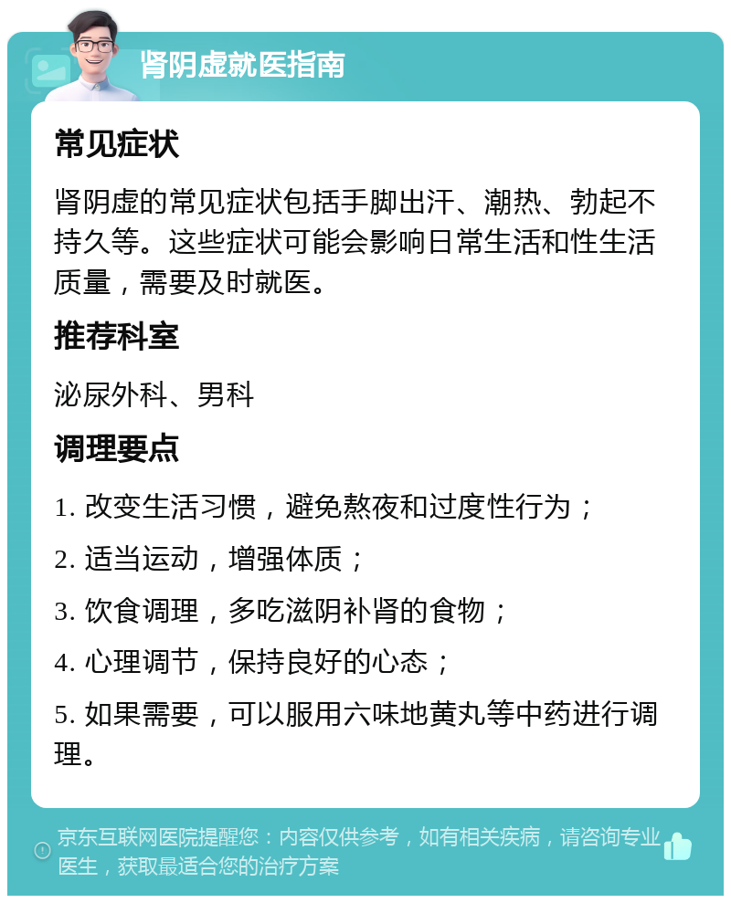 肾阴虚就医指南 常见症状 肾阴虚的常见症状包括手脚出汗、潮热、勃起不持久等。这些症状可能会影响日常生活和性生活质量，需要及时就医。 推荐科室 泌尿外科、男科 调理要点 1. 改变生活习惯，避免熬夜和过度性行为； 2. 适当运动，增强体质； 3. 饮食调理，多吃滋阴补肾的食物； 4. 心理调节，保持良好的心态； 5. 如果需要，可以服用六味地黄丸等中药进行调理。