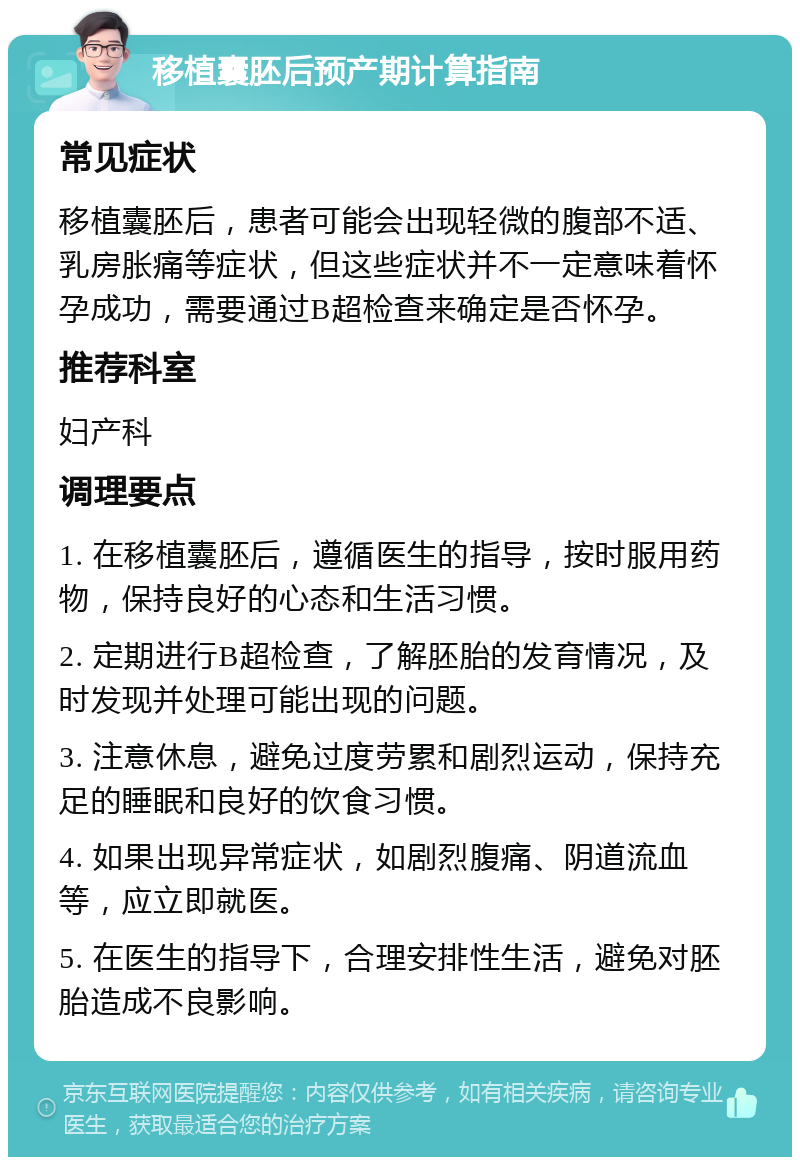 移植囊胚后预产期计算指南 常见症状 移植囊胚后，患者可能会出现轻微的腹部不适、乳房胀痛等症状，但这些症状并不一定意味着怀孕成功，需要通过B超检查来确定是否怀孕。 推荐科室 妇产科 调理要点 1. 在移植囊胚后，遵循医生的指导，按时服用药物，保持良好的心态和生活习惯。 2. 定期进行B超检查，了解胚胎的发育情况，及时发现并处理可能出现的问题。 3. 注意休息，避免过度劳累和剧烈运动，保持充足的睡眠和良好的饮食习惯。 4. 如果出现异常症状，如剧烈腹痛、阴道流血等，应立即就医。 5. 在医生的指导下，合理安排性生活，避免对胚胎造成不良影响。