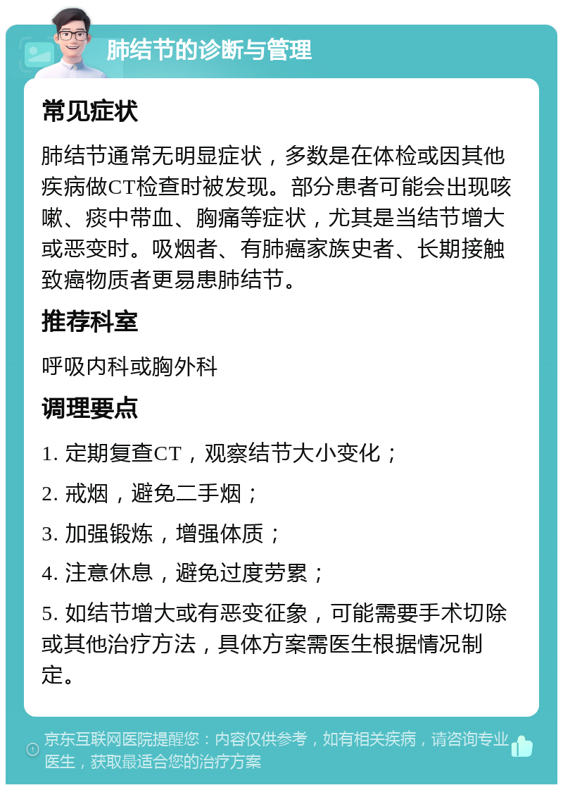 肺结节的诊断与管理 常见症状 肺结节通常无明显症状，多数是在体检或因其他疾病做CT检查时被发现。部分患者可能会出现咳嗽、痰中带血、胸痛等症状，尤其是当结节增大或恶变时。吸烟者、有肺癌家族史者、长期接触致癌物质者更易患肺结节。 推荐科室 呼吸内科或胸外科 调理要点 1. 定期复查CT，观察结节大小变化； 2. 戒烟，避免二手烟； 3. 加强锻炼，增强体质； 4. 注意休息，避免过度劳累； 5. 如结节增大或有恶变征象，可能需要手术切除或其他治疗方法，具体方案需医生根据情况制定。