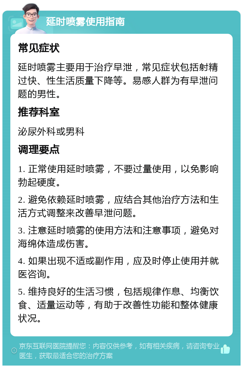 延时喷雾使用指南 常见症状 延时喷雾主要用于治疗早泄，常见症状包括射精过快、性生活质量下降等。易感人群为有早泄问题的男性。 推荐科室 泌尿外科或男科 调理要点 1. 正常使用延时喷雾，不要过量使用，以免影响勃起硬度。 2. 避免依赖延时喷雾，应结合其他治疗方法和生活方式调整来改善早泄问题。 3. 注意延时喷雾的使用方法和注意事项，避免对海绵体造成伤害。 4. 如果出现不适或副作用，应及时停止使用并就医咨询。 5. 维持良好的生活习惯，包括规律作息、均衡饮食、适量运动等，有助于改善性功能和整体健康状况。