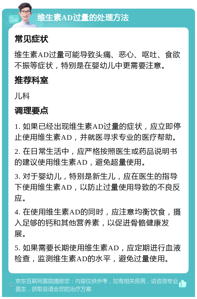 维生素AD过量的处理方法 常见症状 维生素AD过量可能导致头痛、恶心、呕吐、食欲不振等症状，特别是在婴幼儿中更需要注意。 推荐科室 儿科 调理要点 1. 如果已经出现维生素AD过量的症状，应立即停止使用维生素AD，并就医寻求专业的医疗帮助。 2. 在日常生活中，应严格按照医生或药品说明书的建议使用维生素AD，避免超量使用。 3. 对于婴幼儿，特别是新生儿，应在医生的指导下使用维生素AD，以防止过量使用导致的不良反应。 4. 在使用维生素AD的同时，应注意均衡饮食，摄入足够的钙和其他营养素，以促进骨骼健康发展。 5. 如果需要长期使用维生素AD，应定期进行血液检查，监测维生素AD的水平，避免过量使用。