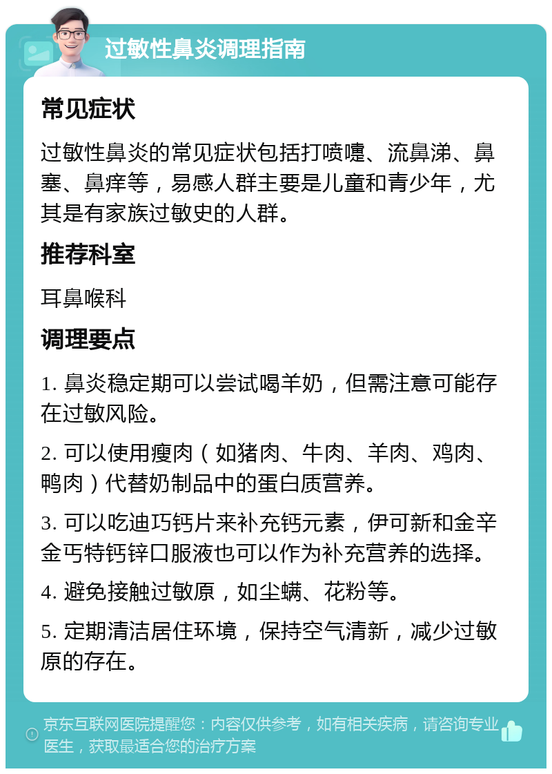 过敏性鼻炎调理指南 常见症状 过敏性鼻炎的常见症状包括打喷嚏、流鼻涕、鼻塞、鼻痒等，易感人群主要是儿童和青少年，尤其是有家族过敏史的人群。 推荐科室 耳鼻喉科 调理要点 1. 鼻炎稳定期可以尝试喝羊奶，但需注意可能存在过敏风险。 2. 可以使用瘦肉（如猪肉、牛肉、羊肉、鸡肉、鸭肉）代替奶制品中的蛋白质营养。 3. 可以吃迪巧钙片来补充钙元素，伊可新和金辛金丐特钙锌口服液也可以作为补充营养的选择。 4. 避免接触过敏原，如尘螨、花粉等。 5. 定期清洁居住环境，保持空气清新，减少过敏原的存在。