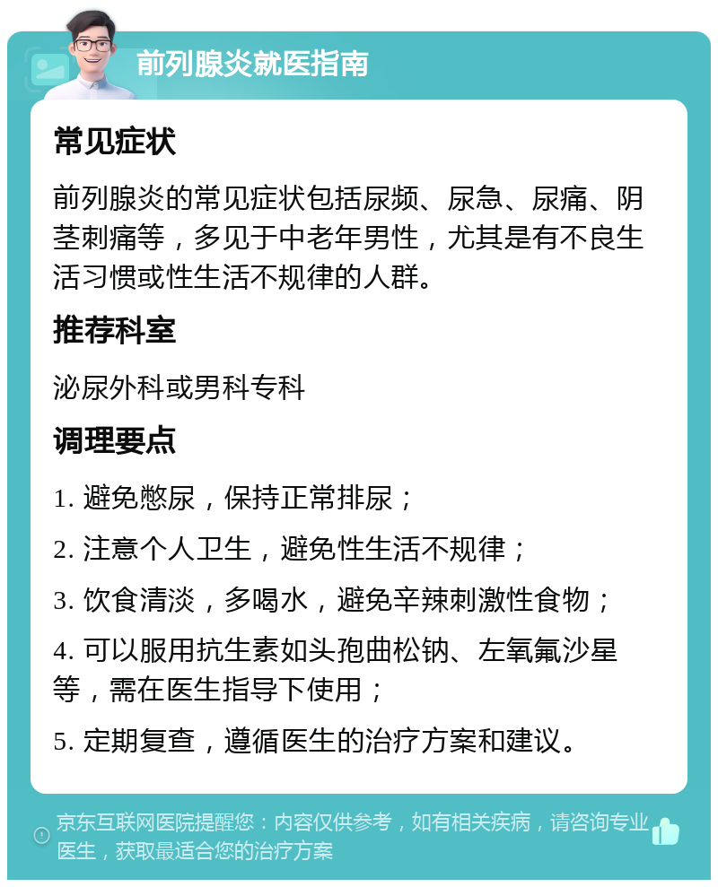 前列腺炎就医指南 常见症状 前列腺炎的常见症状包括尿频、尿急、尿痛、阴茎刺痛等，多见于中老年男性，尤其是有不良生活习惯或性生活不规律的人群。 推荐科室 泌尿外科或男科专科 调理要点 1. 避免憋尿，保持正常排尿； 2. 注意个人卫生，避免性生活不规律； 3. 饮食清淡，多喝水，避免辛辣刺激性食物； 4. 可以服用抗生素如头孢曲松钠、左氧氟沙星等，需在医生指导下使用； 5. 定期复查，遵循医生的治疗方案和建议。