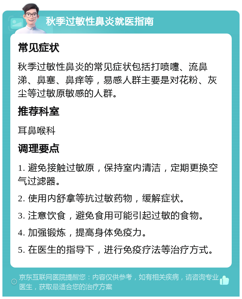 秋季过敏性鼻炎就医指南 常见症状 秋季过敏性鼻炎的常见症状包括打喷嚏、流鼻涕、鼻塞、鼻痒等，易感人群主要是对花粉、灰尘等过敏原敏感的人群。 推荐科室 耳鼻喉科 调理要点 1. 避免接触过敏原，保持室内清洁，定期更换空气过滤器。 2. 使用内舒拿等抗过敏药物，缓解症状。 3. 注意饮食，避免食用可能引起过敏的食物。 4. 加强锻炼，提高身体免疫力。 5. 在医生的指导下，进行免疫疗法等治疗方式。