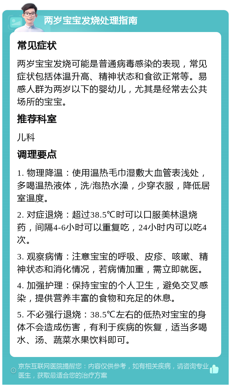 两岁宝宝发烧处理指南 常见症状 两岁宝宝发烧可能是普通病毒感染的表现，常见症状包括体温升高、精神状态和食欲正常等。易感人群为两岁以下的婴幼儿，尤其是经常去公共场所的宝宝。 推荐科室 儿科 调理要点 1. 物理降温：使用温热毛巾湿敷大血管表浅处，多喝温热液体，洗/泡热水澡，少穿衣服，降低居室温度。 2. 对症退烧：超过38.5℃时可以口服美林退烧药，间隔4-6小时可以重复吃，24小时内可以吃4次。 3. 观察病情：注意宝宝的呼吸、皮疹、咳嗽、精神状态和消化情况，若病情加重，需立即就医。 4. 加强护理：保持宝宝的个人卫生，避免交叉感染，提供营养丰富的食物和充足的休息。 5. 不必强行退烧：38.5℃左右的低热对宝宝的身体不会造成伤害，有利于疾病的恢复，适当多喝水、汤、蔬菜水果饮料即可。